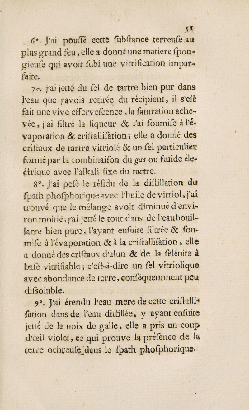 5f 6®. J’ai p ou fie cetre fubfiance terreufe au plus grand feu > elle a donné une matière fpon- gieufe qui ayoit fubi une vitrification impar¬ faite, 7c. j'ai jetté du fel de tartre bien pur dans l’eau que j’avois retirée du récipient, il s’efë fait une vive effervefcence , la faturation ache¬ vée, j ai filtré la liqueur & l’ai foumife à l’é¬ vaporation & criftallifation ; elle a donné des criftaux de tartre vitriolé & un fei particulier formé par la combinaifon du gas ou fluide éle¬ ctrique avec l’alkali fixe du tartre. 8°. J’ai pefé le réfidu de la diftillation du fpath phofphorique avec l’huile de vitriol, j’ai trouvé que le mélange a voit diminué d’envi¬ ron mokié ; j’ai jetté le tout dans de l’eaubouil- lante bien pure, l’ayant enflure filtrée & fou¬ mife à l’évaporation & à la criftallifation , elle a donné des criftaux d’alun & de la felcnite à bafe vitrifiable -, c’eft-à-dire un fel vitrioüque avec abondance de terre, conféquemment peu difsoltible. 9°. J’ai étendu l’eau mere de cette criftallb fation dans de l’eau diftillée» y ayant enflure jetté de la noix de galle, elle a pris un coup d’œil violet, ce qui prouve la préfence de la terre ochreufe^dans le fpath phofphorique»