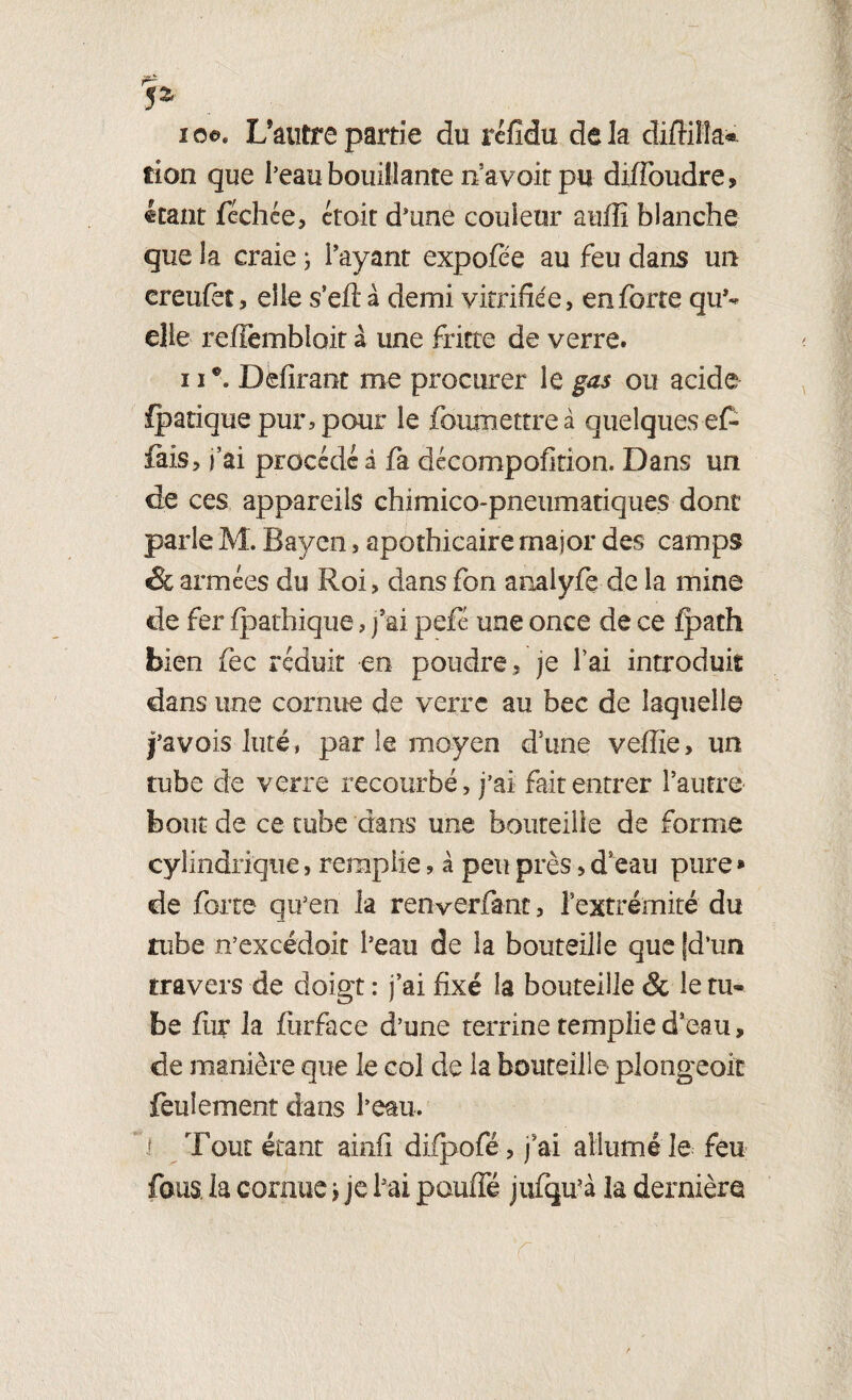 lo©. L’autre partie du réfidu delà difHîîa* fîon que l’eau bouillante n’avoir pu diffoudre, étant féchée, croit d’uné couleur aufîî blanche que la craie ; Payant expofée au feu dans un creufet, elle s’efi: à demi vitrifiée, enferre qu’¬ elle reffembloit à une fritte de verre. 11 Délirant me procurer le gas ou acide fpatique pur, pour le foumettreà quelques e£ fais, j’ai procède à fa décompofition. Dans un de ces appareils chimico-pneumatiques dont parle M. Bayai, apothicaire major des camps & armées du Roi, dans fon arnlyfe de la mine de fer fpathique, j'ai pefé une once de ce fpath bien fec réduit en poudre, je l’ai introduit dans une cornue de verre au bec de laquelle j’avois luté, par le moyen d’une veffie, un tube de verre recourbé, j’ai fait entrer l’autre bout de ce tube dans une bouteille de forme cylindrique, remplie, à peu près, d’eau pure * de forte qu’en la renverfant, l’extrémité du tube n’excédoit l’eau de la bouteille que [d’un travers de doigt : j’ai fixé la bouteille & le tu¬ be fur la fiirface d’une terrine remplie d’eau, de manière que le col de la bouteille plongeoir feulement dans l’eau. 1 Tout étant ainfi difpofé, j’ai allumé le feu fous la cornuej je l’ai pouffé jufqu’à la dernière