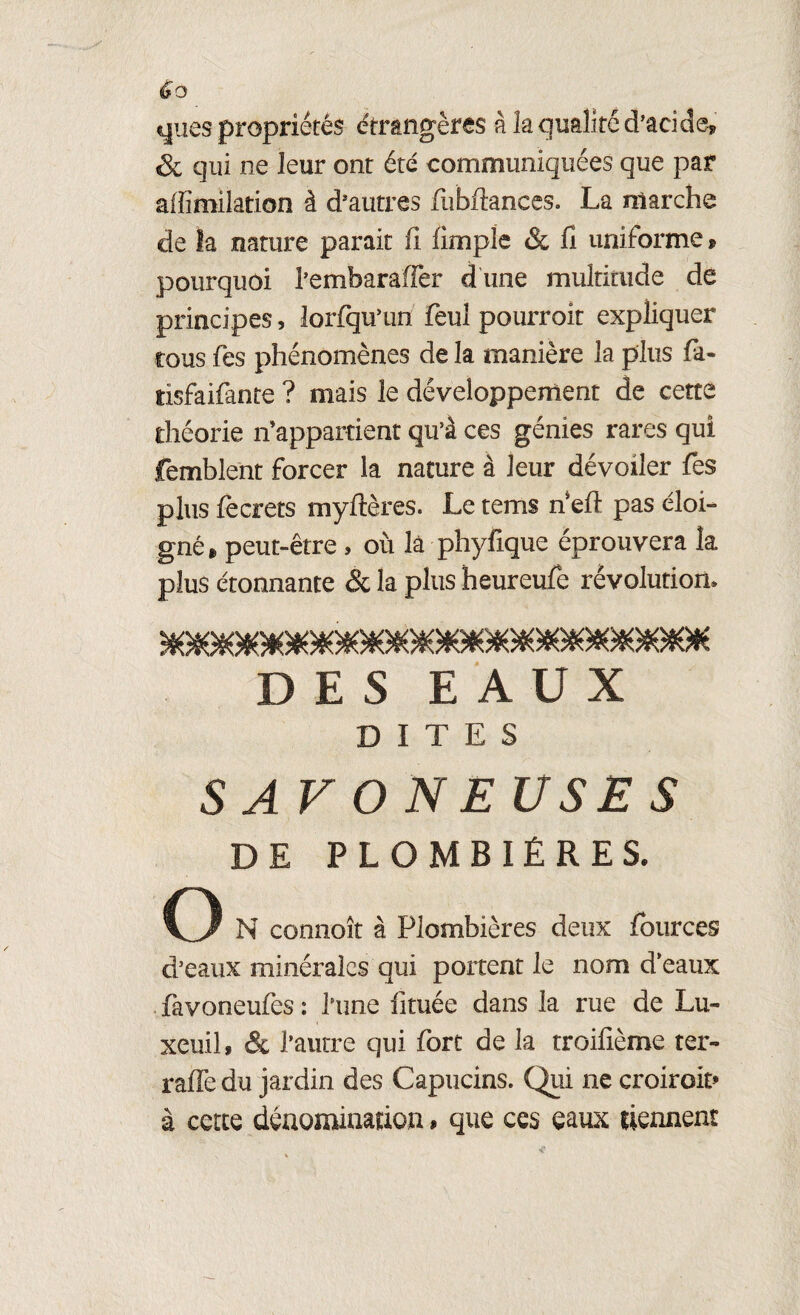 éo ques propriétés étrangères à la qualité d’acide, & qui ne leur ont été communiquées que par affimilation à d’autres fubftances. La marche de la nature parait fi (impie & fi uniforme, pourquoi l’embaraffer d une multitude de principes, lorfqu’un feul pourroit expliquer tous fes phénomènes de la manière la plus fia- tisfaifante ? mais le développement de cette théorie n’appartient qu’à ces génies rares qui femblent forcer la nature à leur dévoiler fes plus fiecrets myitères. Le tems n'eft pas éloi¬ gné » peut-être , où là phyfique éprouvera la plus étonnante & la plus heureufie révolution* DES EAUX DITES S AV O N EUSE S DE PLOMBIÈRES. O N connoît à Plombières deux fources d’eaux minérales qui portent le nom d’eaux favoneufies : l’une (ituée dans la rue de Lu- xcuil, & l’autre qui fort de la troifième ter- raffe du jardin des Capucins. Qui ne croiroit» à cette dénomination, que ces eaux tiennent