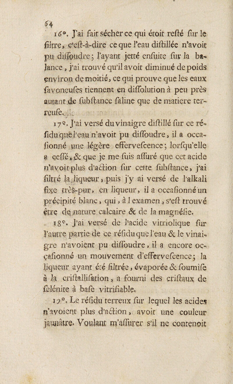 $4 16°, J’ai fait sécher ce qui était refîé fur le filtre, c’eft-à-dire ce que Teau diftillée n’avoit pu di/foudre ; l’ayant jette enfuitç fur la ba*« Jance , j’ai trouvé qu’il avoit diminué de poids environ de moitié > ce qui prouve que les eaux favoneufes tiennent en diffolution à peu près autant de fuhftance falme que de matière ter- rçufe,/f 17Q. J’ai versé du vinaigre diftillé fur ce ré- fidu que Peau n’avoit pu difToudre, il a occa- lionne une légère effervefcenc-e ; lorfqu’elle a çefTé*,Sc que je me fuis aflüré que cet acide rfavoit plus d’aètion fur cette fùbfrance 3 fai filtré la liqueur, puis j’y ai versé de Palkali fixe trèS-pnr, en liqueur, il a occafionnéun précipité blanc, qui, à 1 examen, s’efî trouvé être dé naturé calcaire & de la magnifie. J’ai versé de Pacide vitriolique fur l’autre partie de ce réiidu que Peau & le vinai¬ gre n’avoient pu diffoudre* il a encore oc-. çafionné un mouvement d’effervefcence; la liqueur ayant été filtrée, évaporée & foumifè à la çriftalîifàtion, a fourni des criftaux de fclénite à bafe vitrifiable, r;°. Le réiidu terreux fur lequel les acides nayoient plus d’action, avoit une couleur jaumire. Voûtait m’affcer s’il ne çontenok