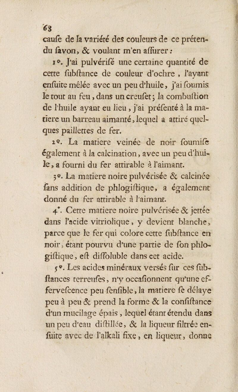 ^ . caufè de la variété des couleurs de ce préten- du fàvon> & voulant m’en affiirer : i J’ai pulvérifé une certaine quantité de cette fubftance de couleur d’ochre , l’ayant enfuite mêlée avec un peu d’huile, j'ai fournis le tout au feu, dans un creufet ; la combuftion de Thuile ayant eu lieu, j’ai préfenté à la ma¬ tière un barreau aimanté, lequel a attiré quel¬ ques paillettes de fer. 2®. La matière veinée de noir foumife également à la calcination, avec un peu d’hui¬ le ? a fourni du fer attirable à l’aimant. 3®. La matière noire pulvérisée & calcinée fans addition de phlogiftique, a également donné du fer attirable à faimant. 4°. Cette matière noire pulvérisée & jcttcc dans l’acide vitriolique , y devient blanche 3 parce que le fer qui colore cette fubftance en noir 3 étant pourvu d’une partie de fonphîo- giftique, eft diffoluble dans cet acide. 5®. Les acides minéraux versés fur ces fîib- fiances terreufes, n’y occafionnent qu’une ef- fervefcence peu fênfible, la matière fe délaye peu à peu 8c prend la forme & la confifiance d’un mucilage épais , lequel étant étendu dans un peu d’eau diftillée, & la liqueur filtrée en- fuite avec de l’alkaU fixe 9 en liqueur 3 donne