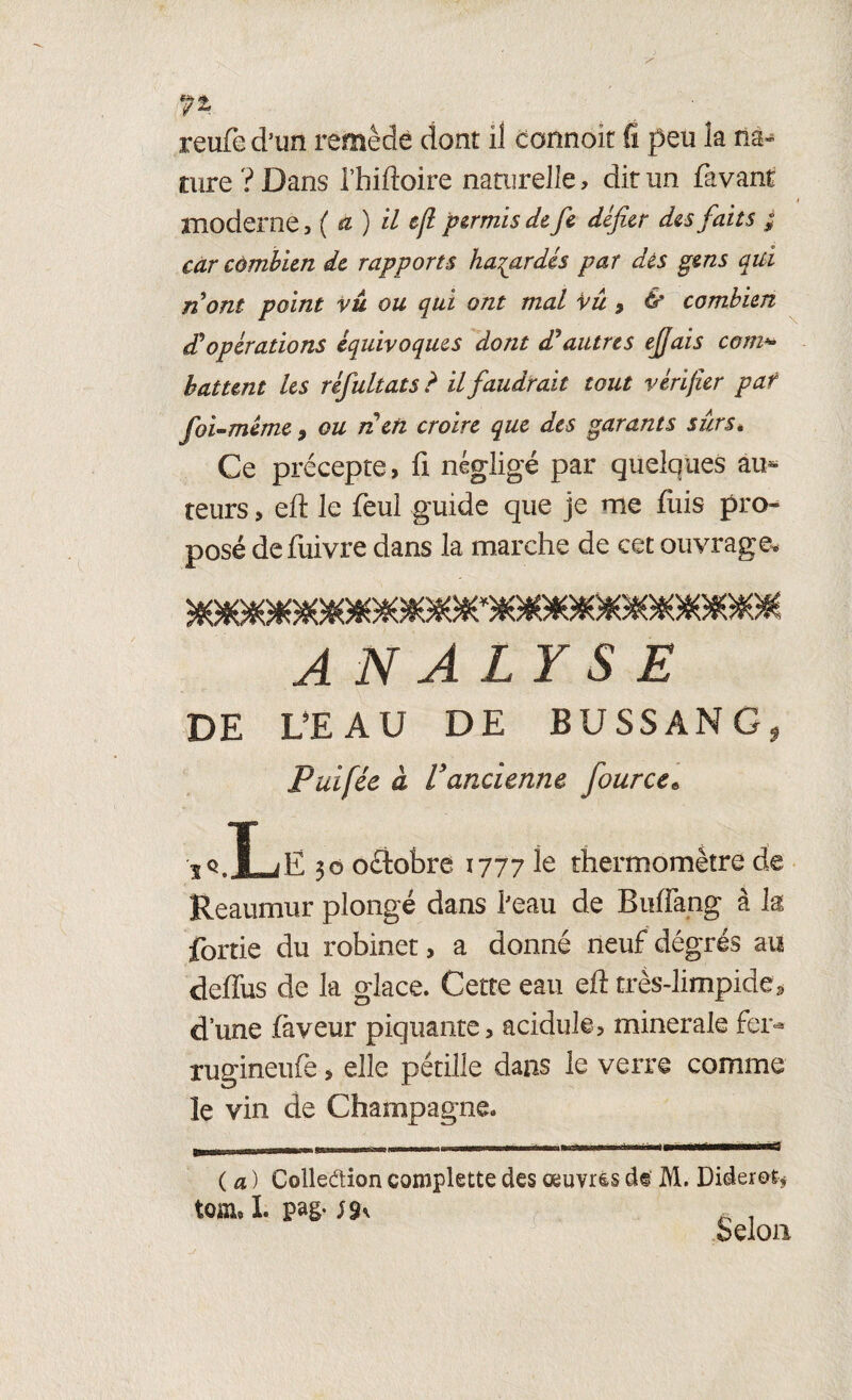 reufe d’un remède dont il connoit fi peu la na^ aire ? Dans l’hiftoire naturelle, dit un favaut moderne, ( a) il eft permis de fe défier des faits ; car combien de rapports hasardés par dés gens qui nont point vu ou qui ont mal Vu 9 & combien d'opérations équivoques dont d? autres ejjais com*• battent les réfultats ? il faudrait tout vérifier pat foi-même, ou néen croire que des garants sûrs. Ce précepte, fi négligé par quelques au¬ teurs , eh le feul guide que je me fuis pro¬ posé defuivre dans la marche de cet ouvrage. ANALYSE DE L'EAU DE BUSSANG, Puifée à Vancienne fource« ..Le 30 oélobre 1777 le thermomètre de Reaumur plongé dans l’eau de Buffang à k fortie du robinet, a donné neuf dégrés au deffus de la glace. Cette eau eh très-limpide, dune faveur piquante, acidulé, minérale fer* rugineufe , elle pétille dans le verre comme le vin de Champagne. wir-~-I fl . mi. I ( a ) Colledion complette des œuvrês de M. Diderot* tom, I. pag.