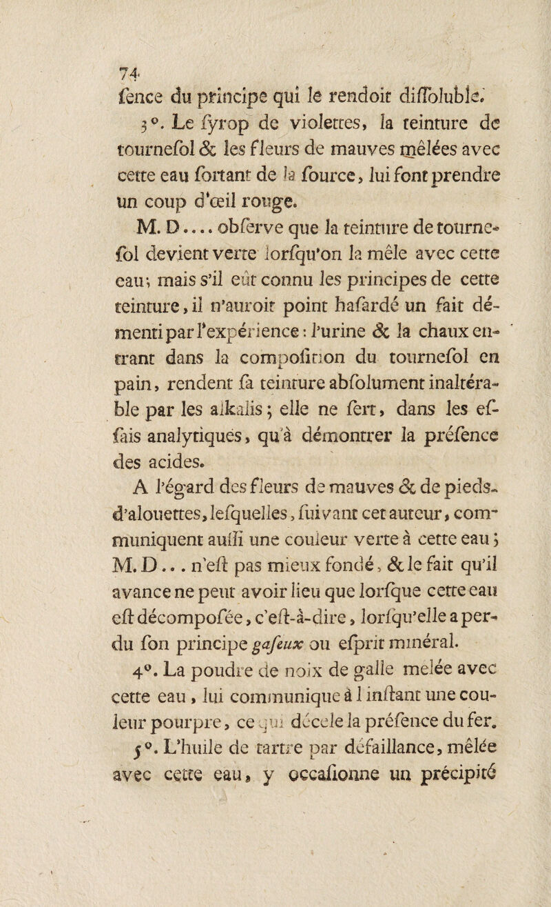 fence du principe qui le rendoit difFolubîel 3 Le iyrop de violettes, la teinture de tournefol & les fleurs de mauves mêlées avec cette eau fortant de la fource, lui font prendre un coup ci‘œil rouge. M. D.... obferve que la teinture de tourne¬ fol devient verte lorfqu’on la mêle avec cette eau*, mais s’il eût connu les principes de cette teinture, il n’auroif point hafàrdé un fait dé¬ menti par Inexpérience: l’urine & la chaux en¬ trant dans la compoiinon du tournefol en pain, rendent fa teinture abfolument inakéra- ble par les alkalis ; elle ne fort, dans les ef- fais analytiques, qu a démontrer la préfonce des acides® A l’égard des fleurs de mauves & de pieds- d’alouettes, lefquelles, luivanc cet auteur, com¬ muniquent aullî une couleur verte à cette eau ; M. D... n’eiî pas mieux fondé > & le fait qu’il avance ne peut avoir lieu que lorfque cette eau eft décompofée, ceft-à-çîire, loriqu’elle a per¬ du fon principe gafeux ou efpnt minéral. 4°. La poudre de noix de galle melée avec cette eau , lui communique à 1 inftant une cou¬ leur pourpre, ce qui décrie la préfence du fer» 5°. L’huile de tartre par défaillance, mêlée avec cette eau, y occalionne un précipité