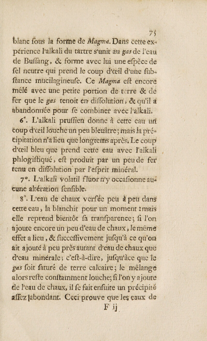 fclanc fous la forme de Magmà. Dans cette ex¬ périence l’alkali du tartre s'unit au gas de l’eau de Buffang, &; forme avec lui uneefpècede fel neutre qui prend le coup d’œil d’une fub* fiance mucilagineufe. Ce Magma eft encore mêlé avec une petite portion de terre & de Fer que le gas tenoit en difFolutiom & qu’il à abandonnée pour fe combiner avec l’alkali. 6\ L’alkali pruffien donne à cette eau tir! coup d’œil louche un peu bleuâtre; mais îa pré¬ cipitation na lieu quelongtems après» Le coup d’œil bleu que prend cette eau avec l’alkaK phlogiftiqué, eft produit par un peu de fer tenu en diflblution par l’efpriî minéral. 7°. L’alkali volatil fluorn’y occafionne au* cune altération fenfible» 8°. L’eau de chaux verfée peu à peu dans cette eau , îa blanchit pour un moment 2 mais elle reprend bientôt fa tranfparence ; fi l’on ajoute encore un peu d’eau de chaux * le même effet a lieu , & fuccdlïvement jufqu’à ce qu’on ait ajouté à peu près autant d’eau de chaux que d’eau minérale; c’efi-à-dire, jufqii’àce que le gas foit fiaturc de terre calcaire ; le mélange alors refie confiamment louche; fi l’on y ajoute de l’eau de chaux, il fe faitenfuite un précipité affez (abondant. Ceci prouve que les eaux de F ij