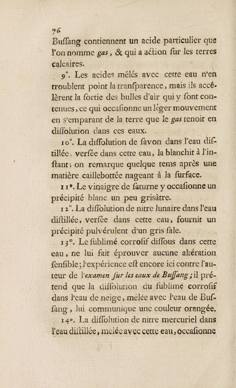 Buffang contiennent un acide particulier que Ton nomme gas > & qui a aéîion fiir les terres calcaires. Les acides mêlés avec cette eau n3en troublent point la tranfparence, mais ils accé¬ lèrent la fortie des bulles d’air qui y font con¬ tenues 5 ce qui occaiionne un léger mouvement en s’emparant de la terre que le gas tenoit en diffolution dans ces eaux. i o°. La diffolution de favon dans l’eau diff tillée verfee dans cette eau , la blanchit à l’in- ftant; on remarque quelque tems après une matière caillebottée nageant à la furface. 11Le vinaigre de faturne y occaiionne un précipité blanc un peu grisâtre. 11°. La diffolution de nitre lunaire dans l’eau diftiliée, verfée dans cette eau, fournit un précipité pulvérulent d’un gris fale. 150. Lefiiblimé corrofif diffous dans cette eau, ne lui fait éprouver aucune altération fenfible ; l’expérience eft encore ici contre l’au¬ teur de Y examen fur les eaux de Buffang ;il pré¬ tend que la diffolution clu fùblimé corrofif dans l’eau de neige, mêlée avec l’eau de Buf- fang, lui communique une couleur orangée. i4°. La diffolution de nitre mercuriel dans l’eau diftiliée * mêlée avec cette eau, occafionne