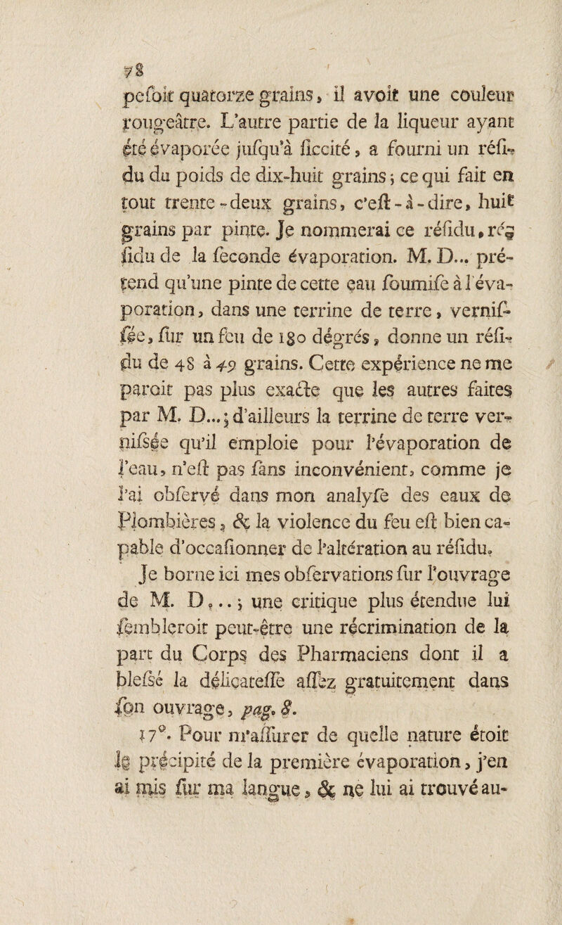 T/S pefoir quatorze grains » il avok une couleur rougeâtre. L’autre partie de la liqueur ayant été évaporée jufqu'à fkcité , a fourni un réfiU du du poids de dix-huit grains ; ce qui fait en tout trente - deux grains 9 c’eft - à - dire, huit grains par pinte. Je nommerai ce réfidiwrej feîu de la fécondé évaporation. M. D... pré¬ tend qu’une pinte de cette eau foumife à 1 éva¬ poration, dans une terrine de terre» vernit fée, fîir un feu de igo degrés » donne un réfU du de 48 à 49 grains. Cette expérience ne me paroit pas plus exadl:e que les autres faites par M. D...; d’ailleurs la terrine de terre ver» üifsée qu’il emploie pour l’évaporation de feau, n’eft pas fans inconvénient, comme je l’ai obfërvé dans mon analyfe des eaux de Plombières, & la violence du feu eft bien ca¬ pable d’occafionner de l’altération au réfidu. Je borne ici mes obfervations fur f ouvrage de M. D ?.. $ une critique plus étendue lui fembleroit peut-être une récrimination de la part du Corps des Pharmaciens dont il a blefic la déliçateffe allez gratuitement dans ion ouvrage, pag.S* 17°' Pour m’ahiirer de quelle nature étoit 1g précipité de la première évaporation, j’en ai niis fur ma langue, & ne lui ai trouvé au- t