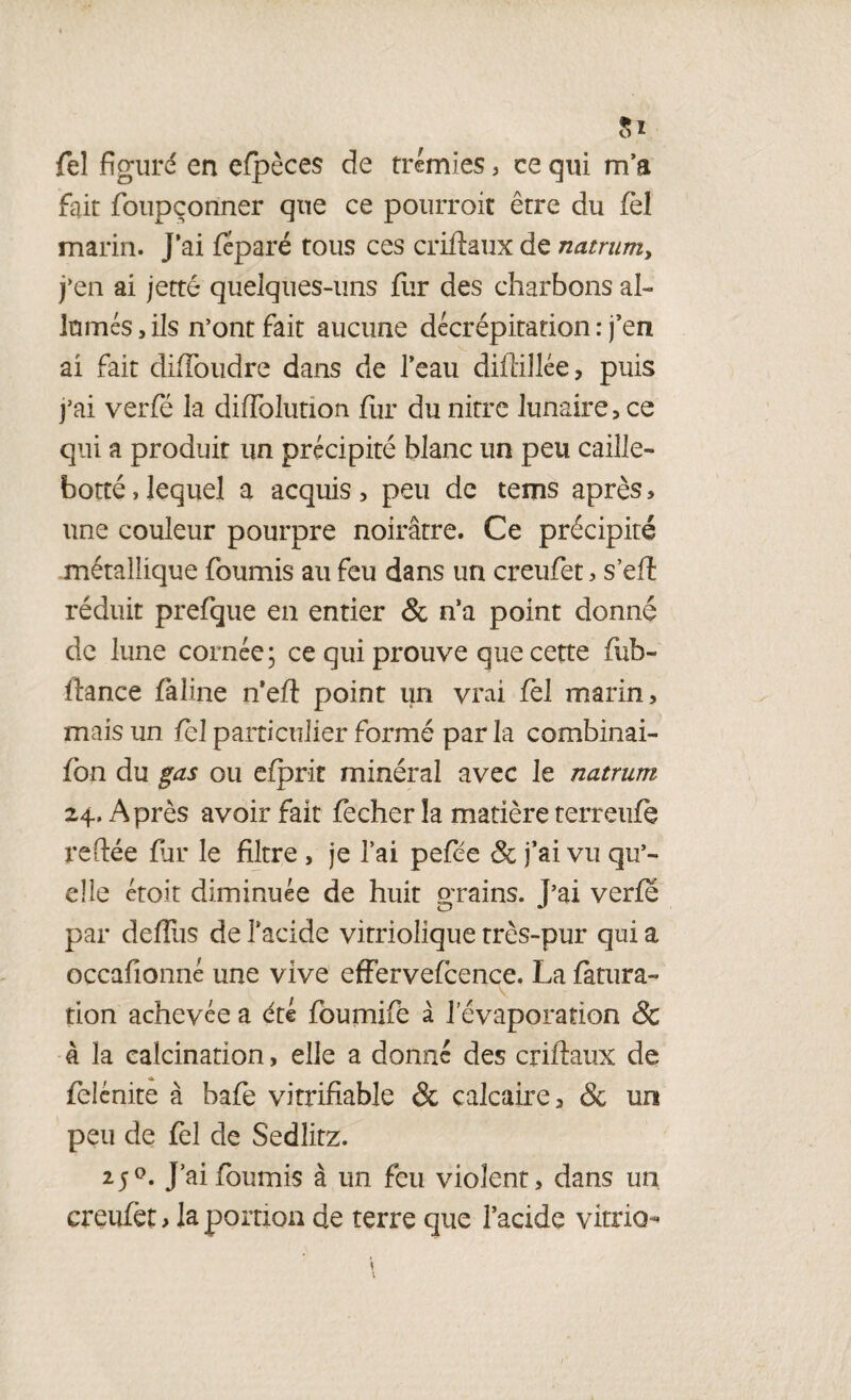 fel figuré en efpèces de trémies, ce qui m’a fait foupçonner que ce pourrait être du fel marin. J’ai féparé tous ces criftaux de natrum, j’en ai jetté quelques-uns fur des charbons al¬ lumés , ils n’ont fait aucune décrépitation : j’en ai fait (Moudre dans de l’eau diftillée, puis j’ai verfë la diflolution fur du nitrc lunaire, ce qui a produit un précipité blanc un peu caille- botté, lequel a acquis , peu de tems après, une couleur pourpre noirâtre. Ce précipité métallique fournis au feu dans un creufet, s’eft réduit prefque en entier & n’a point donné de lune cornée; ce qui prouve que cette fub- ftance fàline n’eft point un vrai fel marin, mais un fel particulier formé par la combinai- fon du gas ou efprit minéral avec le natrum 24. Après avoir fait fecher îa matière terreufe reliée far le filtre , je l’ai pefee & j’ai vu qu’¬ elle étoit diminuée de huit orains. T’ai verfé O *' par defllis de l’acide vitriolique très-pur qui a occafionné une vive effervefeence. La fàtura- tion achevée a été foumife à l’évaporation & à la calcination, elle a donné des criftaux de felénite à bafe vitrifiable & calcaire, & un peu de fel de Sedlitz. 25J’ai fournis à un feu violent, dans un creufet, la portion de terre que l’acide vitrio-