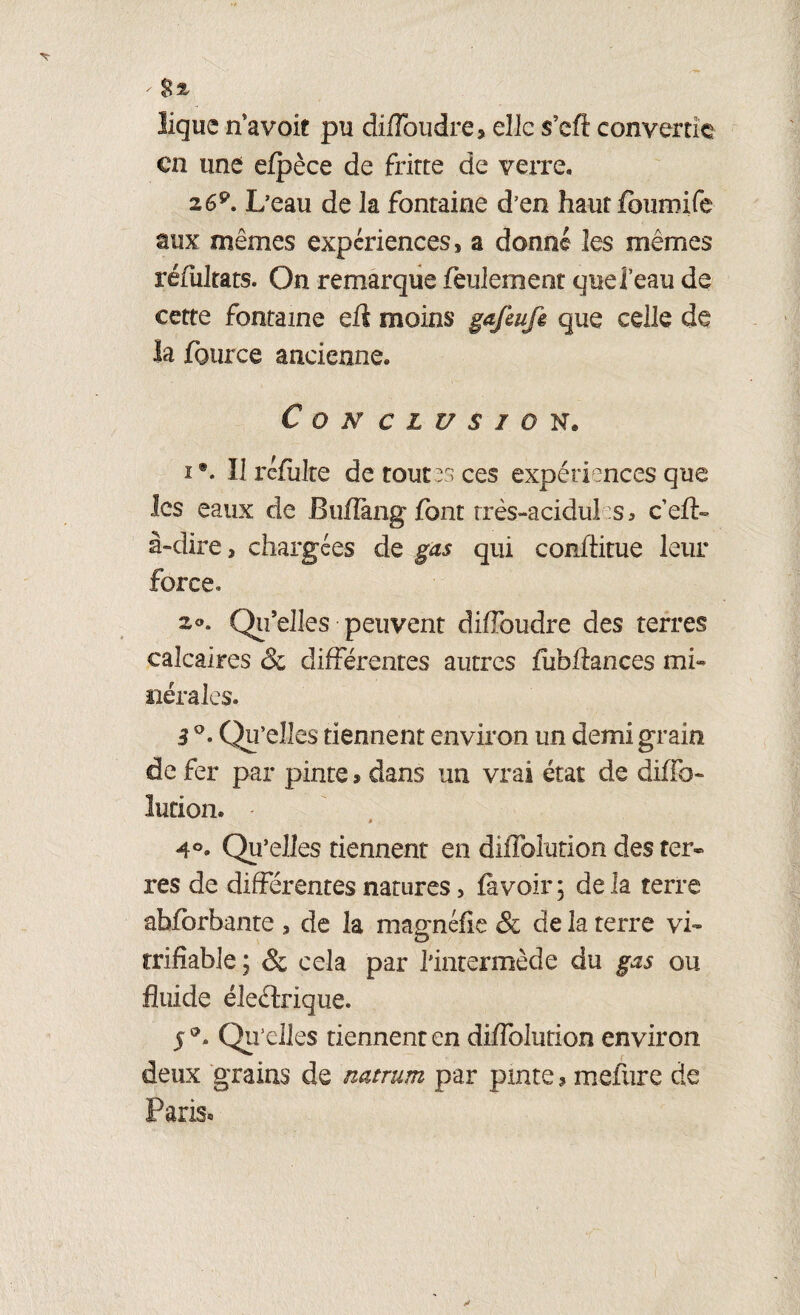 - ligue n’avoit pu diffoudre, elle s’eft convertie en une efpèce de fritte de verre. 2G9. L’eau de la fontaine d’en haut feuroife aux mêmes expériences, a donné les mêmes réfultats. On remarque feulement quei’eau de cette fontaine efl moins gafeufe que celle de la fburce ancienne. Conclusion* i •. Il rcfiilte de toutes ces expériences que les eaux de BuHkng font très-acidules* ceft» à-dire, chargées de gas qui confiitue leur force» 2®. Qu’elles peuvent diffoudre des terres calcaires & différentes autres fuhflanœs mi¬ nérales. 3 Q- Qu’elles tiennent environ un demi grain de fer par pinte $ dans un vrai état de difib- lution. - 4°. Qu’elles tiennent en diffolution des ter» res de différentes natures, fà voir ; de la terre abfbrbante , de la magnéfie & de la terre vi- trifiable ; & cela par l'intermède du gas ou fluide éleélrique. 5®. Qu’elles tiennent en diffolution environ deux grains de natrum par pinte ? mefure de Paris®