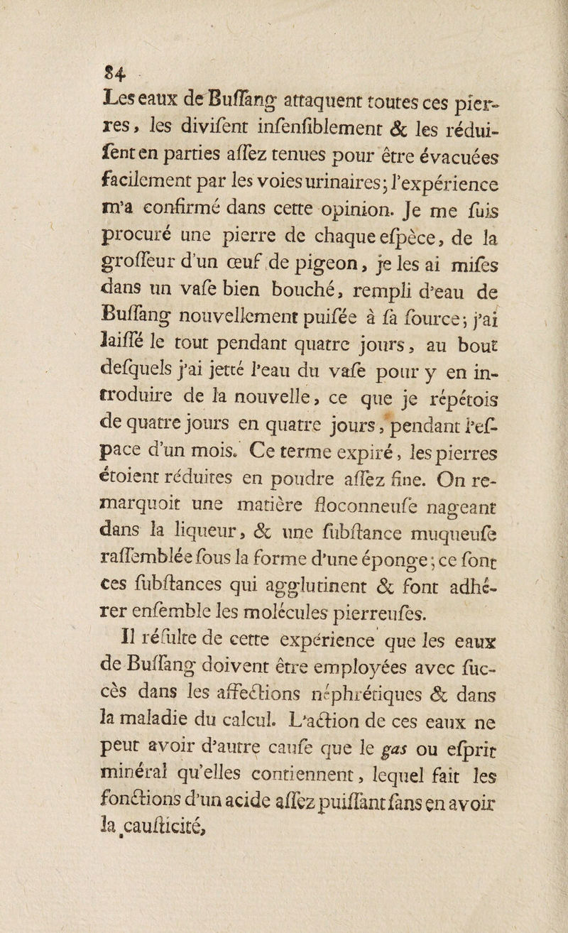 S 4 ■ Les eaux de Buffang attaquent toutes ces pier¬ res , les divifent infenfiblement & les rédui- fenten parties affez tenues pour être évacuées facilement par les voies urinaires ; Pexpérience nra confirmé dans cette opinion. Je me fuis procuré une pierre de chaque efpèce, de la groffeur d’un œuf de pigeon, je les ai mifes dans un vafe bien bouché, rempli d5eau de Buffang nouvellement puifée à fa fiource-, j’ai laiffé le tout pendant quatre jours, au bout d'efquels j’ai jette l’eau du vafe pour y en in¬ troduire de la nouvelle, ce que je répétois de quatre jours en quatre jours, pendant l’ef- pace d’un mois. Ce terme expiré, les pierres croient réduites en poudre affez fine. On re¬ marquait une matière fîoconneufie nageant dans la liqueur, & une fubfiance muqueufe raffemblée fous la forme d’une éponge ; ce font ces fubftances qui agglutinent & font adhé¬ rer enfemble les molécules pierreufes. Il remlte de cette expérience que les eaux de Buffang doivent être employées avec flic- cès dans les affections néphrétiques & dans 3a maladie du calcul» L’aétion de ces eaux ne peut avoir d’autre caufe que le gas ou efprit minéral qu’elles contiennent, lequel fait les fondions d’un acide affezpuiffantfans en avoir la^caufticité.