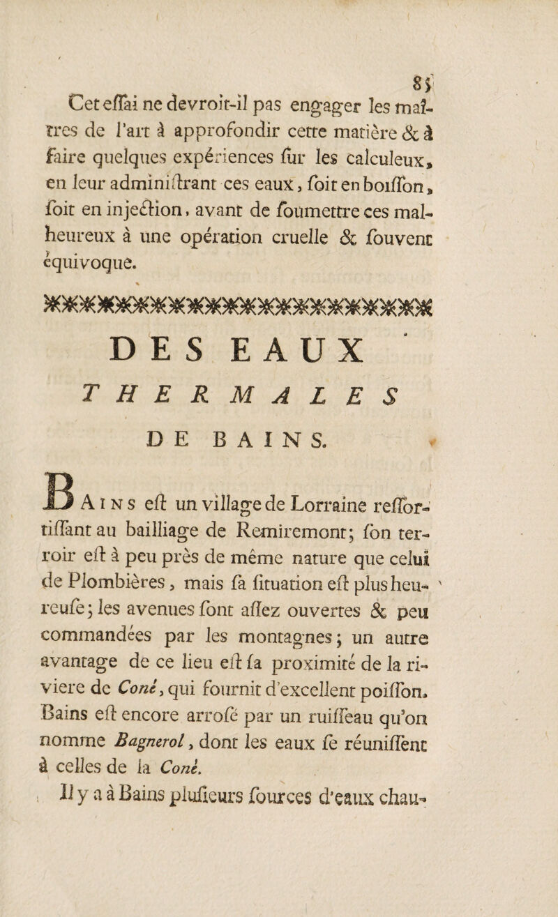 si Ceteflai ne devroit-il pas engager les maî¬ tres de l’ait à approfondir cette matière & à faire quelques expériences for les calculeux, en leur administrant ces eaux 5 foit en boifîbn, ibit en injeétion, avant de foumettre ces mal¬ heureux à une opération cruelle & fouvent équivoque. * D E S E A U X THERMALES DE BAINS. B A i n s eft un village de Lorraine reflor- tiffant au bailliage de Remiremont; fbn ter¬ roir eft à peu près de même nature que celui de Plombières > mais fa fituation eft plus heu- ' reufe;les avenues font allez ouvertes & peu commandées par les montagnes; un autre avantage de ce lieu eft fa proximité de la ri¬ vière de CW, qui fournit d’excellent poiffon. Bains eft encore arrofé par un ruiffeau qifon nomme Bagnerol > dont les eaux fe réunifient à celles de la CW. Il y a à Bains plaideurs fources d’eaux chau-