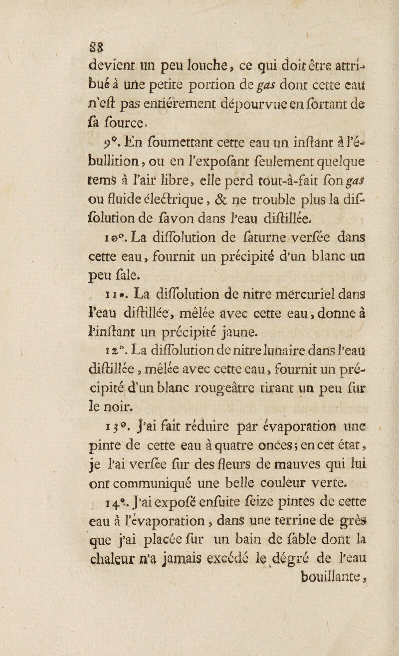 sa devient un peu louche, ce qui doit être attri¬ but à une petire portion de gas dont cette eau n'eft pas entièrement dépourvue en fbrtant de fa fource» 9°. En foumettant cette eau un inftànt â l’é¬ bullition , ou en l’expofànt feulement quelque temâ à l’air libre, elle perd tout-à-fait fongai ou fluide électrique, & ne trouble plus la dif- folution de favon dans beau diflillée. i ©°. La diflolution de faturne verfée dans cette eau, fournit un précipité d’un blanc un peu fale* ïie« La diflolution de nitre mercuriel dans Feau diflillée, mêlée avec cette eau, donne à l’inflant un précipité jaune. î 2,0. La diflolution de nitre lunaire dans beau diflillée, mêlée avec cette eau > fournit un pré¬ cipité dun blanc rougeâtre tirant un peu fur le noir. 150. j’ai fait réduire pâr évaporation une pinte de cette eau à quatre onces *, en cet état, je 1 ’ai verfée fur des fleurs de mauves qui lui ont communiqué une belle couleur verte. i4°>. J’ai expofé enfuite feize pintes de cette eau à l’évaporation, dans une terrine de grès que j’ai placée fur un bain de fable dont la chaleur n’a jamais excédé le degré de beau bouillante,