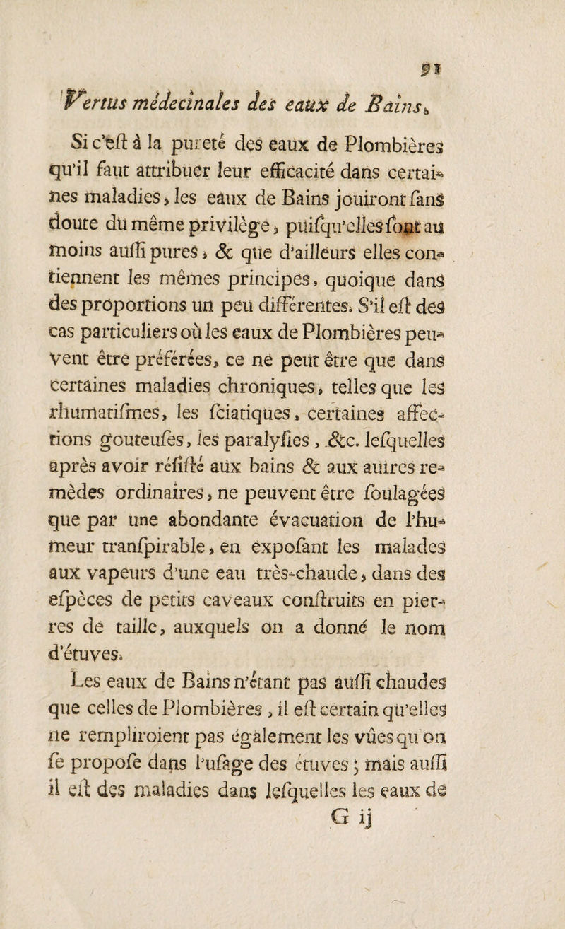 Si c’ed à la pureté des eaux de Plombières qu’il faut attribuer leur efficacité dans certain lies maladies > les eaux de Bains jouiront fan$ doute du même privilège > püifqii’ellesfbnt au moins aufîi pures * & que d’ailleurs elles con® tiennent les mêmes principes, quoique dans des proportions un peu différentes; S’il eff des cas particuliersoùles eaux de Plombières peu® Vent être préférées, ce né peut être que dans certaines maladies chroniques, telles que les rhumatifmes, les fciatiques, certaines affec® rions goureufes, ies paralyhes, &c. lefquelles après avoir réfidé aux bains & aux autres re® mèdes ordinaires> ne peuvent être foulagées que par une abondante évacuation de l’hu® meur tranfpirable, en éxpofant les malades aux vapeurs d’une eau très-chaude * dans des efpèces de petits caveaux condruits en pier® res de taille, auxquels on a donné le nom d’étuves» Les eaux de Bains n’étant pas aulît chaudes que celles de Plombières , il ed certain qu’elles ne rernpliroient pas également les vues qu on fe propofe dans l’uffge des étuves ; mais auflï il ed des maladies dans lefquelles les eaux de G ij