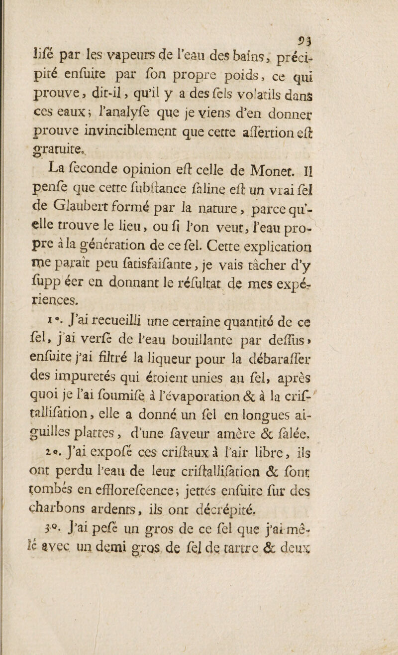 lifé par les vapeurs de l’eau des bains > précis pité enfuite par fon propre poids, ce qui prouve, dit-il, qu’il y a des Tels volatils dans ces eaux ; l’analyfe que je viens d’en donner prouve invinciblement que cette aflërtion eft gratuite, La fécondé opinion eft celle de Monet. U penfe que cette fubftance faline eft un vrai fel de Glaubeit formé par la nature, parce qu¬ elle trouve le lieu, ou fi l’on veut, l’eau pro¬ pre à la génération de ce fel. Cette explication xne paraît peu fatisfaifante, je vais tâcher d’y fiipp éer en donnant le réfultat de mes expé¬ riences. i •. J’ai recueilli une certaine quantité de ce fel, j ai verfe de l’eau bouillante par deiliis» enfuite j’ai filtré la liqueur pour la débaraffer des impuretés qui étoient unies au fel, après quoi je l’ai foumife à l'évaporation & à la crif- taliifation, elle a donné un fel en longues ai¬ guilles plâtres, d une faveur amère & fâlée, 10. J’ai expofé ces criftaux à l’air libre, ils ont perdu l’eau de leur criftallifation & font tombés en efflorefcence -, jettes enfuite fur des charbons ardents, ils ont décrépite. 5 °. J’ai pefé un gros de ce fel que j’ai mê¬ lé avec un demi gros de fel de tartre & deux