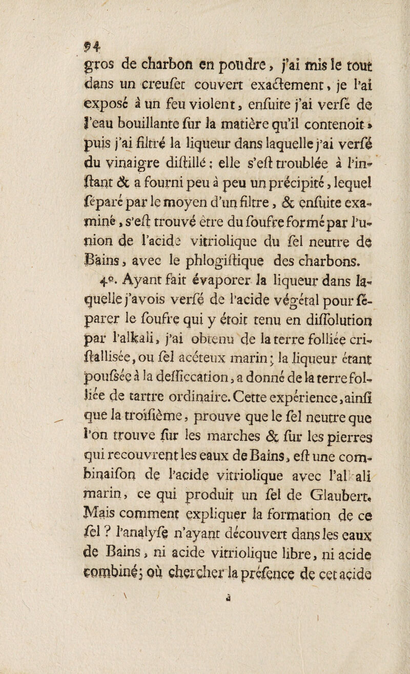 gros de charbon m pondre, j’ai mis le tout dans un creufëc couvert exactement, je bai exposé à un feu violent , enfuite j’ai verfé de l’eau bouillante fiir la matière qu’il contenoit » puis j’ai filtré la liqueur dans laquelle j’ai verfé du vinaigre diflilié ; elle s’eft troublée à bin* fiant & a fourni peu à peu un précipité, lequel féparc par le moyen d’un filtre, Sc enfuite exa-» miné, s’efl trouvé être du foufre forme par bu* mon de l’acide vitriolique du fei neutre de Bains, avec le phlogiftique des charbons* Ayant fait évaporer la liqueur dans la¬ quelle j’avois verfé de l’acide végétal pour fe- parer le foufre qui y étoic tenu en difiblution par l’alkali, j’ ai obtenu de la terre folliée cri* flaîlisée,ou fèl acéteux marin; la liqueur étant poufséc à la defficcation , a donné de la terre fol- liée de tartre ordinaire. Cette expérience,ainfi que la ti'oïfième 5 prouve que le fel neutre que l’on trouve fur les marches & fur les pierres qui recouvrent les eaux de Bains * ett une conv binai fon de l'acide vitriolique avec l’ai ali marin, ce qui produit un fel de Giaubert, Mais comment expliquer la formation de ce fèl ? banalyfç n’ayant découvert dans les eaux de Bains » ni acide vitriolique libre, ni acide combinéj où chercher la préfencç de cet acide
