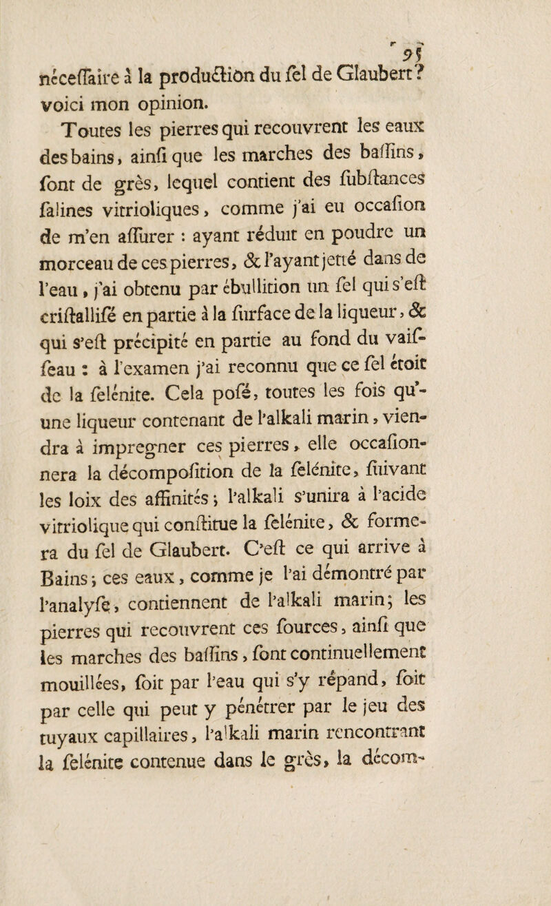 9) ncceffaire à la produ&îôn du fel de Glaubert ? voici mon opinion. Toutes les pierres qui recouvrent les eaux des bains, ainfique les marches des baflins, font de grès, lequel contient des flibilances falines vitrioliques, comme j’ai eu occafion de m’en aiîurer : ayant réduit en poudre un morceau de ces pierres, & l’ayant jette dans de l’eau » j'ai obtenu par ébullition un fel qui s eft criftallife en partie à la furface de la liqueur, & qui s’eft précipité en partie au fond du vaif* foau : à l’examen j’ai reconnu que ce fel croit de la felénite. Cela pofé, toutes les fois qu’¬ une liqueur contenant de l’alkali marin > vien¬ dra à imprégner ces pierres » elle occafion- nera la décompofition de la {elénite, fiiivant les loix des affinités ; l’alkali s’unira à l’acide vitrioüque qui conftitue la (eiénice, ôc forme¬ ra du fel de Glaubert. C’eft ce qui arrive à Bains -, ces eaux, comme je l’ai démontré par l’anaiyfe, contiennent de i’alkaîi marin} les pierres qui recouvrent ces fources, ainfi que les marches des baffins, font continuellement mouillées, foit par l’eau qui s’y répand, fait par celle qui peut y pénétrer par le jeu des tuyaux capillaires, l’alkali marin rencontrant la felénite contenue dans le grès, la decom-