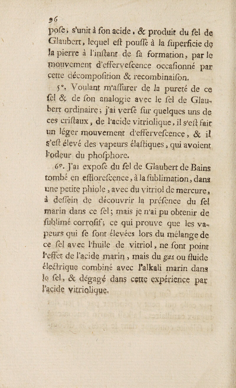 5^ pofe, s’unit à fon acide » & produit du fel de Glaubcrt, lequel eft pouffé à la fùperfîcie de îa pierre a 1 infcant de fa formation , par 1© ïnouvcmcnt d’efferyefcence occafionné par çette décompofition & recombimifon, 5% Voulant m’affurer de la pureté de ce fe! & de foti analogie avec le fel de Glatir bert ordinaire; j’ai yerfé fur quelques uns de ces eriftaux, de l’acide vitrialique » il s3eif fait m léger mouvement d’effervefcence, & Ü ^’eft élevé des vapeurs éîaffiques3 qui avaient l-’pdeur du phofpbore. Cç- Jai expofé du fel de Glaubert de Bains tombé en efBorefcence>àlafiîblimation>dans une petite phiple , avec du vitriol de mercure, à deffein de découvrir la prçfence du fel marin dans ce fel ; mais je n’ai pu obtenir de fubümé corrofif; ce qui prouve que les va¬ peurs qui fe font élevées lors du mélange de ce fel avec l’huile de vitriol > ne font point l’effet de lapide marin , mais du ga$ ou fluide cleftrique combiné avec Falkali marin dans h fel, & dégagé, dans cette expérience paç lucide vitriqlique,