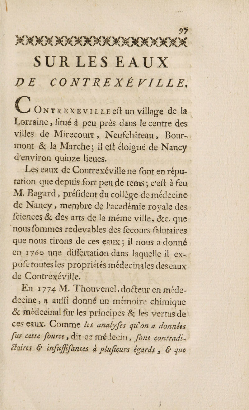 1 ; \ • 9? XXXM MXMXMMXMXMKMXM SUR LES EAUX DE ÇONTREXÉ VILLE* Ontrexevilieeft un village de la Lorraine > fitué à peu près dans le centre des villes de Mirecourr 5 Neufchâteau, Bour- mont & la Marche; il efl éloigné de Nancy d’environ quinze lieues. Les eaux de Contrexévillene font en répu¬ tation que depuis fort peu de terns ; c’eft à feu M. Bagard, prefident du collège de médecine de Nancy, membre de l'académie royale des fciences & des arts de la même ville, &c. que nous femmes redevables des fecours ialutaires que nous tirons de ces eaux ; il nous a donné en 1760 une differtation dans laquelle il ex- pofe toutes les propriétés médecinaies des eaux de ContrexéviJle. En 1774 M. Thouvene!, docteur en méde- decine > a aufîï donné un mémoire chimique Sc médecinal fur les principes Sc les vertus de ces eaux. Comme les analyfes qulon a données fur cette four ce 9 dit ce'médecin, font contradi¬ ctoires & infujjifantes à plujieurs égards s & que