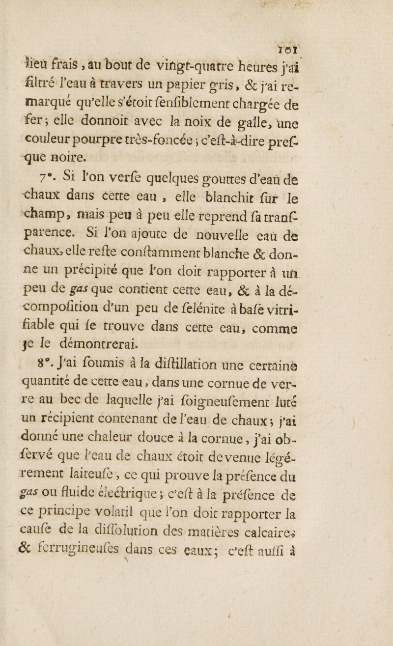 ÏOî' ïieù frais, au bout de vingt-quatre heures j’ai filtré ï eau à travers un papier gris, & j'ai re¬ marqué qu’elle s’étoit fenlibicment chargée de fer; elle donnoit avec la noix de galle, une couleur pourpre très-foncée i c’eft-à-dire prêt que noire. 7*. Si l’on verfe quelques gouttes d’eaù de ■chaux dans cette eau , elle blanchit fur le champ, mais peu à peu elle reprend fà trant parence. Si Ton ajoute de nouvelle eau de chaux? elle refie conftarmnent blanche & don¬ ne un précipité que l’on doit rapporter à un peu de gus que contient cette eau, & à la dé» compofition d’un peu defelénite àbafèvitri- fiable qui le trouve dans cette eau, comme je le démontrerai. 8°. J’ai fournis à la diflillation une certaine quantité de cette eau, dans une cornue de ver¬ re au bec de laquelle j’ai fbigneufement Juté un récipient contenant de l’eau de chaux ; j’ai donné une chaleur douce à la cornue, j’ai ob- fervé que l’eau de chaux étoit devenue lécré- lement laiteufè, ce qui prouve lapréience du gas ou fluide éleétriqué ; c’eft à la préfence de ce principe volatil que Ton doit rapporter la caufe de la diffolution des matières calcaire* & ferrugineufes dans ces eaux; c’eft aufïï â N } <