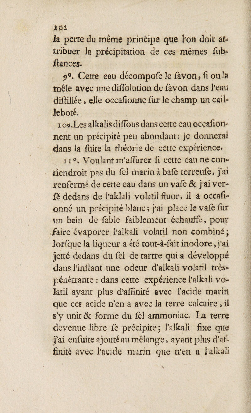 îôi __ la perte du même principe que l’on doit âf* tribuer la précipitation de ces mêmes fiib* fiances. 5?g* Cette eau décompofe le favoris fi onîâ mêle avec üne diffoiution de favon dans l’eau diftillée > elle occafionne fin* le champ un caifi lebotc. i oô.Les alkalis diffotis dans cette eau occafiom lient un précipité peu abondant: je donnerai dans la fuite la théorie de cette expérience. 11Q, Voulant m’affiurer fi cette eau ne con« tiendrait pas dti fiel marina bafe terreufe, j’ai renfermé de cette eau dans un vafe & j’ai ver- fe dedans de l’aklali volatil fluor, il à occafi- onné un précipité blanc ; j’ai placé le vàfè fiir tin bain de fable faiblement échauffé, pour faire évaporer l’alkali volatil non combiné ; lorfque la liqueur a été tout-à-fait inodore, j’ai jette dedans du fiel de tartre qui a développé dans l’inilant une odeur d’alkali volatil très- pénétrante : dans cette expérience l’alkali vo¬ latil ayant plus d’affinité avec l’acide marin que cet acide n’en a avec la terre calcaire, il s’y unit & forme du fel ammoniac, La terre devenue libre fe précipite ; i’alkali fixe que j’ai enfuite ajouté au mélange, ayant plus d’af¬ finité avec l’acide marin que n’en a l’alkali