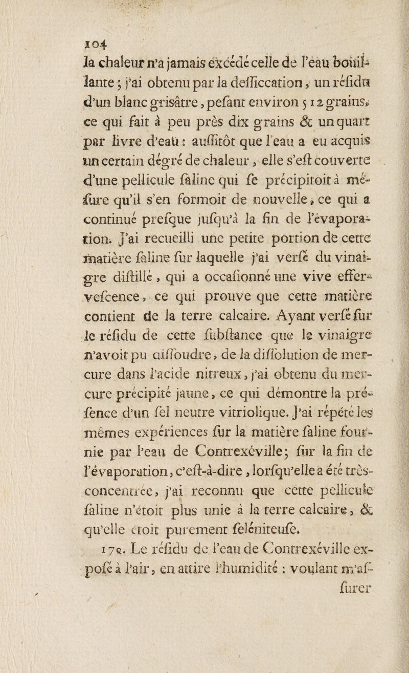 io4 la chaleur ma jamais excédé celle de feau boulL lame ; fai obtenu par la defficcation, un rélidti d’un blanc grisâtre, pelant environ 512 grains» ce qui fait à peu près dix grains & un quart par livre d’eau • auffîtôt que feau a eu acquit un certain degré de chaleur 3 elle s’eft couverte d’une pellicule feline qui fe précipitoit à me» fiire qu’il s en formoit de nouvelle » ce qui a continué prefque jufqu’à la fin de l’évapora- don. j’ai recueilli une petite portion de cette matière faline fur laquelle j’ai verfé du vinai¬ gre diftillé, qui a occafionne une vive effer- vefcence, ce qui prouve que cette matière contient de la terre calcaire. Ayant verfé fur le réfidu de cette fubftanee que le vinaigre n’avoit pu ciiffoudre , de la difiblution de mer¬ cure dans l’acide nitreux 3 fai obtenu du mer¬ cure précipité jaune» ce qui démontre la pré- fence d’un fel neutre vitriolique. J’ai répété les mêmes expériences fur la matière faline four¬ nie par l’eau de Contrexé ville; fur la fin de l’évaporation, c’efi-à-dire 9 lorfqu’ellea été très- concentrée, j’ai reconnu que cette pellicule faline n croît plus unie à la terre calcaire 5 ék qu’elle ctoit purement feléniteufè. 17c. Le réfidu de feau de Contrexévilie ex- poféà l’air 3 en attire l’humidité ; voulant m’âfi furer