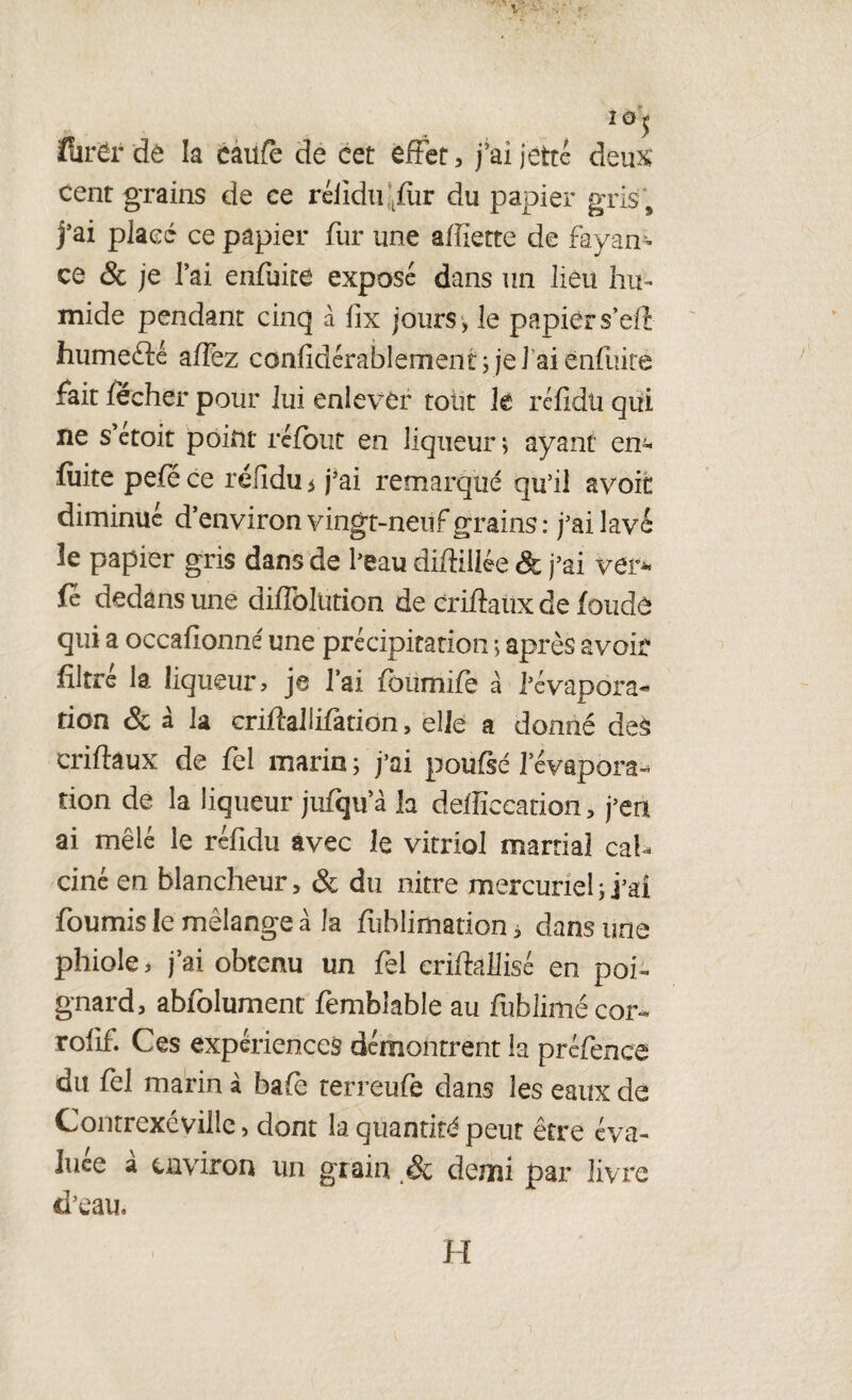 î0* flirër de la caufè de cet effet, j’ai jette deux cent grains de ce rélidfffiir du papier gris, j’ai placé ce papier fur une aiïiette de fayan- ce & je l’ai enfuite exposé dans un lieu hu¬ mide pendant cinq à lix jours , le papier s’eft humefté affez confidérablement j je! aienfuire fait fecher pour lui enlever tout lé réfidu qui ne s’etoit point refont en liqueur ; ayant en* fuite pefé ce réfidu 5 j’ai remarqué qu’il avoit diminué d’environ vingt-neuf grains : j’ai lavé le papier gris dans de l’eau diffillée & j’ai ver* fe dedans une diffoJütion de criftaux de fonde qui a occafionné une précipitation ; après avoir filtre la liqueur> je l’ai foumifè à l’évapora¬ tion & à la criftalüfation , elle a donné deâ criflaux de fel marin ; j’ai poufsé l’évapora¬ tion de la liqueur jufïju a la defficcation, j’en ai mêlé le réfidu avec le vitriol martial cal¬ ciné en blancheur, & du nitre mercuriel ; j’ai fournis le mélange à la fublimation, dans une phiole > j’ai obtenu un fel criftallisé en poi¬ gnard, abfolument fembiable au fublimé cor- rolif. Ces expériences démontrent la préfence du fel marin à bafè terreufe dans les eaux de Contrexévilie, dont la quantité peut être éva¬ luée à environ un grain & demi par livre d’eau. H