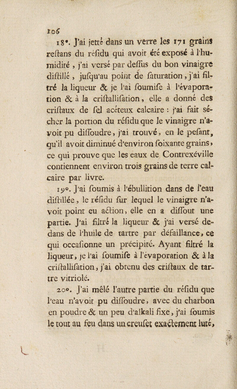 tùS 18*. j’ai jette dans un verre les 171 grâinS reftans du réfidu qui avoit été exposé à ihu- midité , j’ai versé par deffus du bon vinaigre difhlié 5 jufqu’au point de faturation s j’ai fil¬ tré la liqueur & je l'ai foumife à l'évapora- don & à la crifîallifation, elle a donné des criftaux de fel acéteux calcaire : j’ai fait sé¬ cher la portion du rélidu que le vinaigre n’a- yoit pu diffoudre, j'ai trouvé, en le pefant, qu il avoit diminué d'environ foixante grains » ce qui prouve que les eaux de Contrexéville contiennent environ trois grains de terre cal¬ caire par livre. iy°. J’ai fournis à l’ébullition dans de l’eau diftillée > le rélidu fur lequel le vinaigre n’a- voit point eu aftion, elle en a diffout une partie. J'ai filtré la liqueur & j’ai versé de¬ dans de l’huile de tartre par défaillance, ce qui occafionne un précipité. Ayant filtré la liqueur^ je i’ai foumife à l’évaporation & à la criftallifation, j’ai obtenu des criffaux de tar¬ tre vitriolé. 200. J’ai mêlé l’autre partie du rélidu que l'eau n’avoit pu diffoudre, avec du charbon en poudre & un peu d’alkali fixe > j’ai fournis le tout au feu dans un creufet exactement lutc,