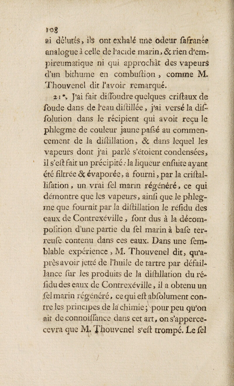 ï‘Og il délurés, ils ont exhalé uile odeur fafranée analogue à celle de l’acide marin, & rien d’em- pireumatique ni qui approchât des vapeurs d’un bithume en combuffion , comme M. Thouvenei dit bavoir remarque. 21 ®0 J’ai fait di (Tondre quelques criftaux de fonde dans de l’eau diffillée, j’ai versé la di£ folution dans le récipient qui avoit reçu le phlegme de couleur jaune pafsé au commet cernent de la diflilîation , & dans lequel les vapeurs dont j’ai parlé s’étoient condensées* il s’eft fait un précipité .• la liqueur enfuite ayant été filtrée <3c évaporée, a fourni , par la criftal- lifation, un vrai fel marin régénéré, ce qui démontre que les vapeurs, ainlî que le phleg¬ me que fournit par la diftillation le réfidu des eaux de Contrexéville , font dus à la décom- pofition d une partie du fel marin à bafè ter- reufe contenu dans ces eaux. Dans une fem* blable expérience , M. Thouvenei dit, qu’a- près avoir jette de l’huile de tartre par défail¬ lance fur les produits de la diftillation du ré* fidudes eaux de Contrexéville, il a obtenu un fel marin régénéré » ce qui efl abfolument con¬ tre les principes de la' chimie ; pour peu qu’on ait de connoiffance dans cet art, ons’apperce- cevra que M. Thouvenei s’eft trompé. Le fel