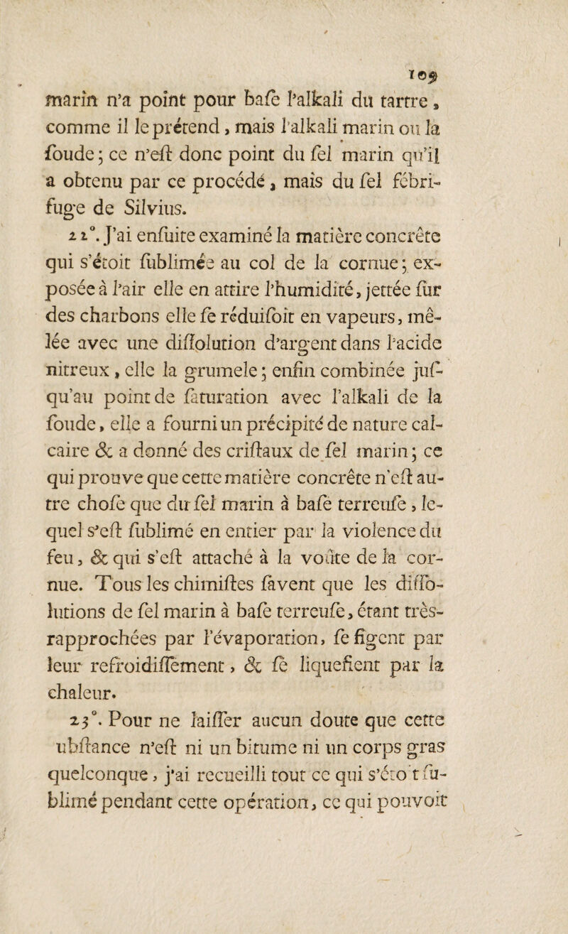 marin n’a point pour baie l’alkaii du tartre, comme il le prétend, mais l’alkaii marin ou la foude ; ce n’eft donc point du fei marin qu’il a obtenu par ce procédé a mais du Tel fébri¬ fuge de Silvius. ii°. J’ai enfuite examiné la matière concrète qui s’étoit fliblimée au col de la cornue ; ex¬ posée à l’air elle en attire l’humidité, jettée fur des charbons elle fe réduifbit en vapeurs, mê¬ lée avec une diffolution d’argent dans bacide nitreux, elle la grumeîe ; enfin combinée jus¬ qu'au point de faturation avec l’alîcali de la foude, elle a fourni un précipité de nature cal¬ caire & a donné des criftaux de fel marin ; ce qui prouve que cette matière concrète n’eft au¬ tre chofe que du fel marin à bafe terreufè , le¬ quel s'eft fublimé en entier par la violence du feu, &qui s’eft attaché à la voûte delà cor¬ nue. Tous les chimiftes favent que les difio- îutions de fel marin à bafe terreufè, étant très- rapprochées par l’évaporation, fe figent par leur refroidiiîement, & fe liquéfient par la chaleur. 2,3 °. Pour ne iaiffer aucun doute que cette ubftance n’eft ni un bitume ni un corps gras quelconque, j*ai recueilli tout ce qui s’éto t fu¬ blimé pendant cette opération, ce qui pouvoir