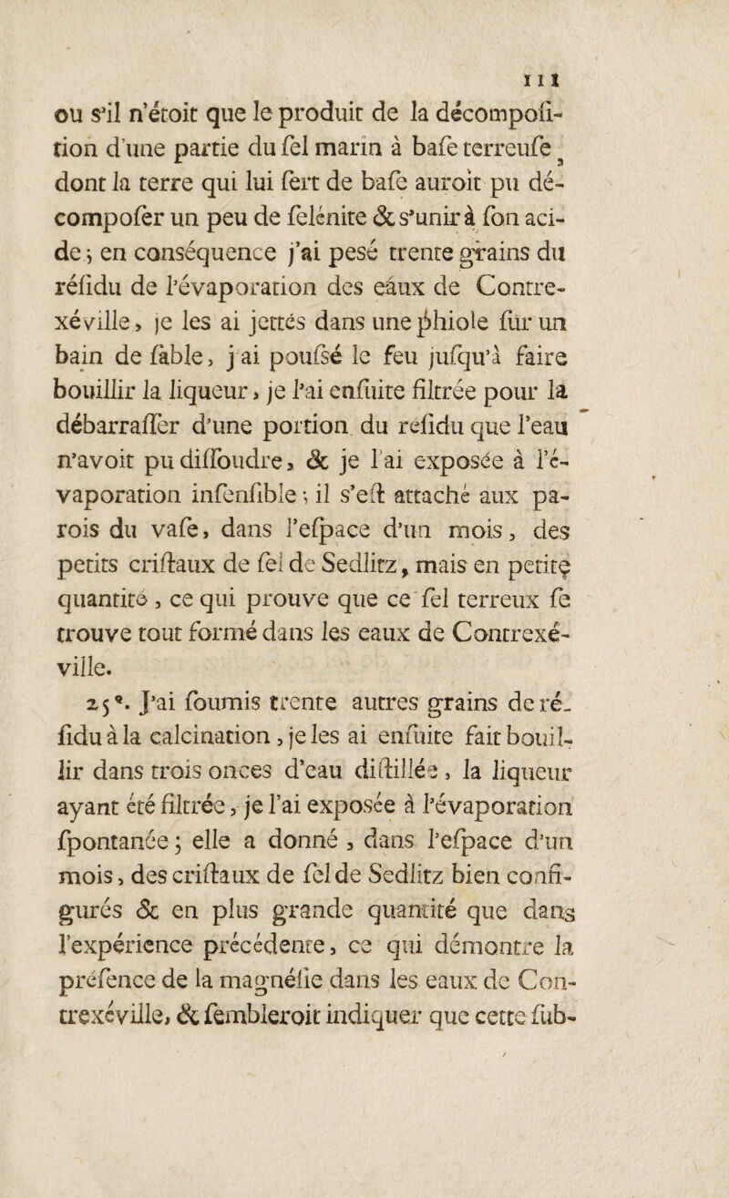 ou s'il n’étoit que le produit de la décompofi- tion d’une partie du fel marin à bafe terreufe dont la terre qui lui fert de bafe auroit pu dé- compofer un peu de felénite & s'unir à fon aci¬ des en conséquence j’ai pesé trente grains du réfidu de l’évaporation des eaux de Contre- xéville, je les ai jettes dans unejihiole fur un bain de fable, j ai poufsé le feu jufqu’à faire bouillir la liqueur, je fai enfuite filtrée pour la débarrafTer d’une portion du réfidu que l’eau n’avoit pudiffoudre, & je 1 ai exposée à l’c- vaporation infenfible ; il s’efl attaché aux pa¬ rois du vafe, dans Tefpace d’un mois, des petits cri (taux de fel de Sedlitz, mais en petite quantité, ce qui prouve que ce fel terreux fe trouve tout formé dans les eaux de Contrexé- ville. 2,5®. J’ai fournis trente autres grains de ré¬ fidu à la calcination , je les ai enfuite fait bouil¬ lir dans trois onces d’eau diftillée, la liqueur ayant été filtrée, je l’ai exposée à l’évaporation fpontanee ; elle a donné , dans l’efpace d’un mois> des criftaux de fel de Sedlitz bien confi¬ gurés & en plus grande quantité que dans l’expérience précédente, ce qui démontre la préfence de la magné lie dans les eaux de Con- trexc ville, & fembleroit indiquer que cette fub-