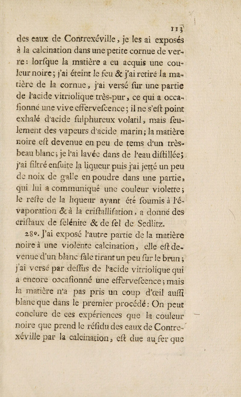 11 des eaux de Conrrexéville , je les ai exposés à la calcination dans une petite cornue de ver¬ re : lorfque la matière a eu acquis une cou¬ leur noire; j’ai éteint le feu & j’ai retiré la ma¬ tière de la cornue, j'ai versé fur une partie de l’acide vitnoliqtie très-pur, ce qui a o.cca- lionne une vive effervefcence ; il ne s’eft point exhalé d’acide fulphureux volatil, mais feu¬ lement des vapeurs d’acide marin; la matière noire efi devenue en peu de tems d’un très- beau blanche i’ai lavée dans de l’eau diffillée? j’ai filtré enfuite la liqueur puis j’ai jetté un peu de noix de galle en poudre dans une partie* qui lui a communiqué une couleur violette ; le refte de la liqueur ayant été fournis â l’é¬ vaporation &à la criûallifadon, a donné des eriftaux de felénite & de fel de Sedlirz. 28°. J’ai exposé l’autre partie de la matière noire à une violente calcination, elle eft de¬ venue d’un blanc fale tirant un peu fiir le brun ; j’ai versé par deffus de l’acide vitriolique qui a encore oecafionné une effervefcence ; mais la matière n’a pas pris un coup d’œil auiïx blanc que dans le premier procédé : On peut conclure de ces expériences que la couleur noire que prend le rélidu des eaux de Contre- ' xéville par la calcination* eft due auferque
