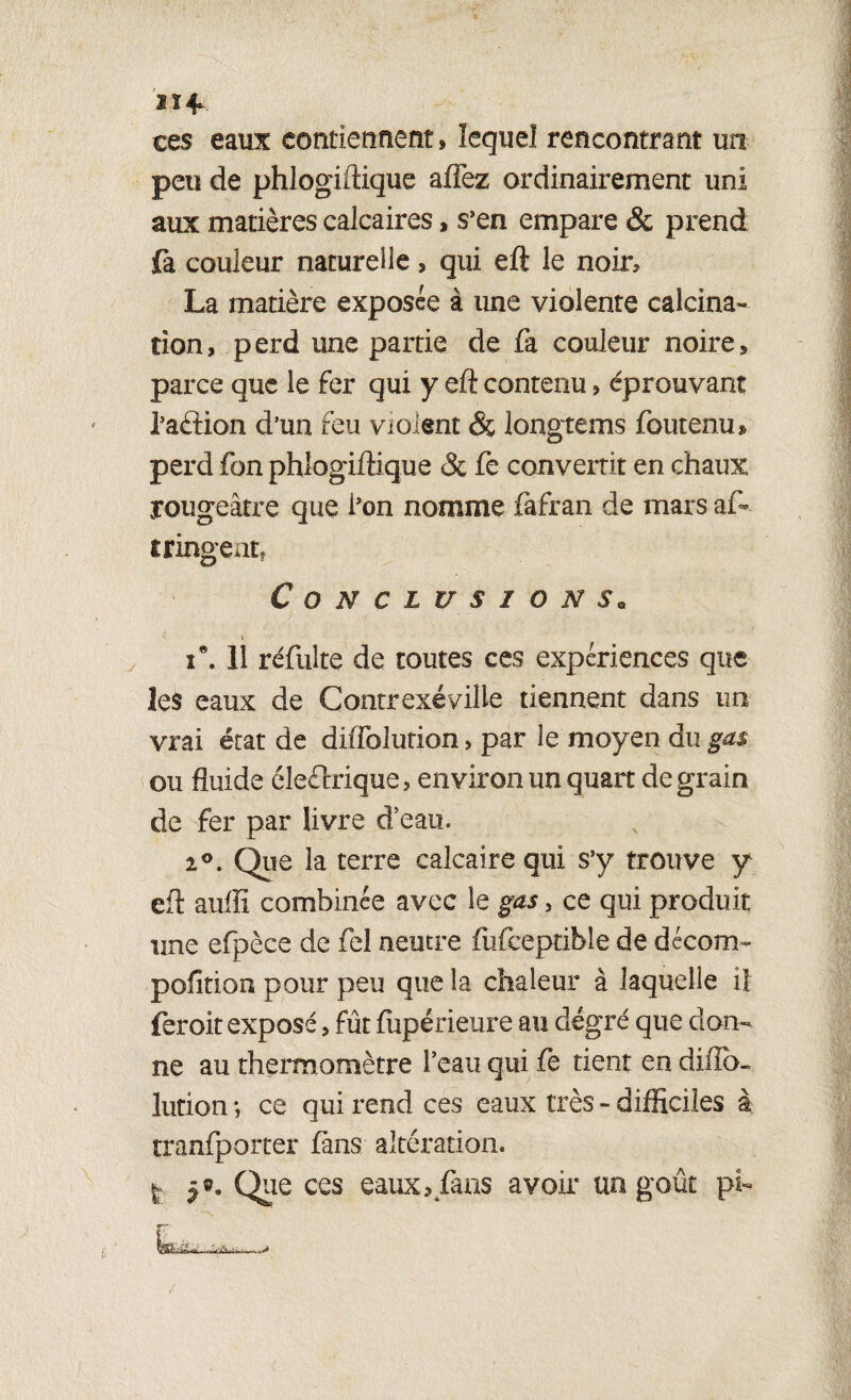 Il* ces eaux contiennent» lequel rencontrant un peu de phlogiftique afîez ordinairement uni aux matières calcaires, s’en empare & prend fa couleur naturelle, qui eft le noir» La matière exposée à une violente calcina¬ tion , p erd une partie de fa couleur noire, parce que le fer qui y eft contenu » éprouvant l’aélion d’un feu violent <3ç longtems foutenu» perd fon phlogiftique & fe convertit en chaux rougeâtre que i’on nomme fafran de mars af». tringeat. Conclusions. îe. 11 réfulte de toutes ces expériences que les eaux de Contrexéville tiennent dans un vrai état de diffolution, par le moyen du gas ou fluide éleéfrique, environ un quart de grain de fer par livre d’eau. i°. Que la terre calcaire qui s’y trouve y eft auffi combinée avec le gas > ce qui produit une efpèce de fel neutre fufceptible de décom- pofltion pour peu que la chaleur à laquelle il feroit exposé, fût fupérieure au degré que don¬ ne au thermomètre l’eau qui fe dent en diflo- lution ; ce qui rend ces eaux très - difficiles à tranfporter fans altération. ! 5®. Que ces eaux? fans avoir un goût pi-
