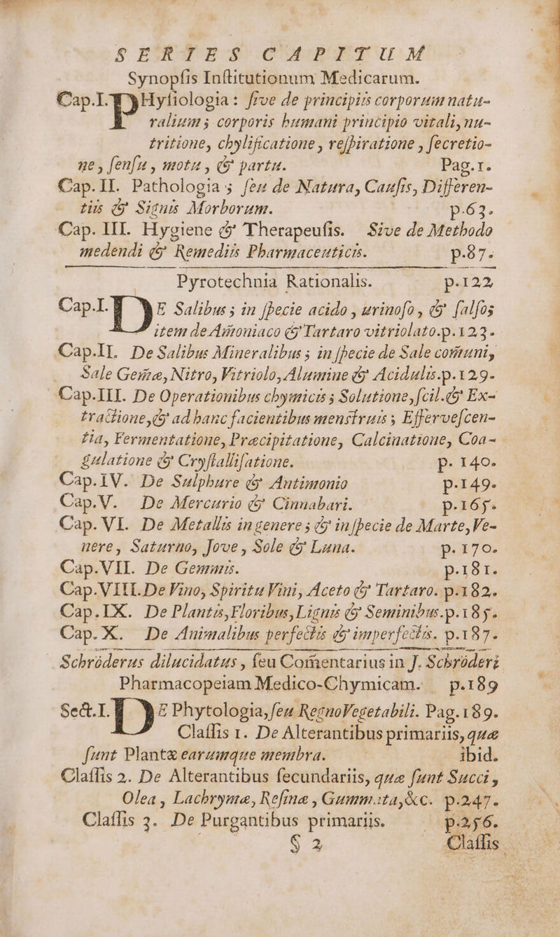 S EU m$ CUBE UM Synopfis Inftitutionum Medicarum. Cap. d yHyliologia: frve de principis corporum natu- valium ; corporis bumani principio vitaliynu- tritione, chylificatioue , re[]iratione , fecretio- ge , fenfu , motu , &amp; parta. Pag.r. Cap.II. Pathologia ; fes de Natura, Caufis, Differen- tis d Sisus Morborum. p.63. Cap. III. Hygiene (2' eTherapeufis. | Sive de Metbodo medendi (y Remedis Pbharmaceuticis. Eques, | Pyrotechnia Rationalis. par22 CapIp ) E Salibus ; in [Becie acido , urimofo , &amp; falfos ^ item deAütouiaco &amp; Tartaro vitriolato.p.123. Cap.lL DeSalibu: Mineralibus ; in [pecie de Sale communi, .. Sale Geste, Nitro, Vitriolo, Alumiue (y Acidula.p.129- Cap. III. De Operationibus cbymici $ Solutioue, fcil. Ex- tracfione (y ad banc facientibus menfivum ; Efferve[cen- Ha, Fermentatione, Pracipitatione, Calciaatione, Coa - Eulatione &amp; Cryflallifatione. p. 14o- Cap.1V. De Sulphure dy Autimonio p.149- Cap.V. De Mercurio &amp; Cinnabari. p.165- Cap. VI. De Metalli in genere ; ( in [Decie de Marte, Ve- uere, Saturno, Jove , Sole (&amp; Lana. p.170. Cap.VIL. De Gema. p.i8r. Cap.VITL De Fino, Spiritu Viui, Aceto &amp;j Tartaro. p.182. Cap.IX. De Plautzs,Floribus,Ligni (y Seminibus.p.185. Cap. X. De Znimalibus perfectis q&amp; imperfecta. p.187. Schrüderus dilucidatus , feu Coientarius in J. Scbróderi Pharmacopeiam Medico-Chymicam. ^ p.189 Sect.I. E Phytologia, feu ReguoVegetabili. Pag.189. Claffis 1. De Alterantibus primariis, que funt Plant&amp; earzmque membra. — ibid. Claffis 2. De Alterantibus fecundariis, que funt Succi , Olea , Lachryme, Refma , Gumm.ta,&amp;c. p.247.