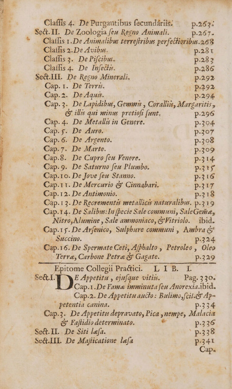 l Sect.II. De Zoologia feu Regno Znimali. p.267. ^ . Clatlis r.De Animalibus terreffribus perfe&amp;ioribus.268 Claifis 2. De Avibis. p.281 * Claffis 3. De Pifcibus. p.282 1 Claífis 4. De Infeciz. p.286 T- Sect.III. De Regno Minerals. p.292 | Cap. r. De Terris. (p.292 E Cap.2. De4quns. p.294 3 Cap.3. De Lapidibus, Genus , Corallis, Marguriris, Ih. Q illi qui minus pretiofi (unt. p.296 b Cap. 4. De Metalls in Genere. p.304 Cap. $. De Zuro. p.307 Cap.6. De /rgento. p.298 Cap.7. De Marte. p.3o9 Cap.8. De Cupro feu Venere. pi Cap.9. De Saturno fen Plumbo. p.t Cap.ro. De Jove feu Stanno. p.216 —^— Cap.rr. De Mercario (y Cinnabari. — p.217 | Cap. 12. De Antimonio. p.318 | |. Cap.13. De Recrementis metallicis naturalibus. p.319 Cap.14. De Salibu:In [Becie Sale communi, SaleGenie, — — Nitro, Alunine , Sale ammoniaco, 5 Vitriolo. | ibid. Cap.1 y. De Zirfenico, Sulpbure communi , Ambra (5j Succino. p.324 Cap.16. De Spermate Ceti, Afhbalto , Petroleo , Oleo LL Terre, Carbone Petra d Gagate. p.329  .. Epitome Collegii Pra&amp;ici. L I B. L Sed.I. 1X Appetitu y eju[aue vitin. Pag. 330. Cap.1.De Fame imminuta feu Anorexia bid. Cap.2. De Appetitu aucto: Bulimo,fcil.9 Ap- petentia canina. p.334 Cap.3. De Appetitu depravato, Pica ,nempe, Malacia (v Faflidio determinato. * p.236 Sed.IL |.De Siti lafa. ' $238 Se&amp;.IIL De Majlicatione lefa p.34 Cap.