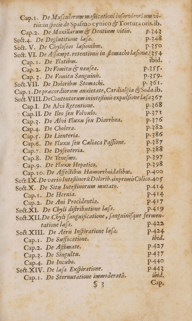 beo. Cap.1. De Muf[culorum mafficationi infevoienti um voi- tiis:in [Jecie de Spafmo cynico &amp; Tortura oris.ib. Cap.2. De Maxillarum y Dentium vitüs. p-343 Se&amp;.4. De Deglutitione lea. p.248 Se&amp;. V. De Chylofeos Lefionibus. p.25o Se&amp;. VI. De A[[ampt. retentionis in ftomacho lefrone/3 y 4. Cap.1. De Flatibus. | | ibid. Cap.2. DeVomitu &amp; naufea. p.37 Cap.3. De Vomitu Sanguinis. p.359- Se&amp;.VII. De Deloribus Stomachi. pP. 36r. Cap. 1. Depracordiorum anxietate, Cardialgia (jy Soda.ib. Sed. VIII DeCoateutorum inintefliuts expulftone lafa367 Cap.l. De Alvi Retentione. p.368 Cap.1I. De leo feu Volulo. p.371 Cap.3. De Alvi Fluxa [en Diarrbza. P376 . Cap.4. De Cholera. p.382 Càáp.;. De Lienteria. p.296 Cap.6. De Fluxu feu Caliaca Paffione, p387 Cap.7. De Do»fenteria. : p.288 Cap.8. De Ienefmo. p.397 - Cap.9. De Fluxam Hepatico, X p.398 Cap. 1o. De Affedibus Hamorrboidalibw. —— p.400 Se&amp;. LX. De variis Inteflinor&amp; Dolorib.sinprimis Colico.40$' Se&amp;.X. De Situ Inteflinorum mutato. p.414 Cap.1. De Heruia. D» pat Cap.2. De Ani Procideutia. p.417 Se&amp;.XI. De Chyli diffributioue lafa. p.419 Se&amp;.XII.De Cbyli fauguificatione , Jauguinifque fermen-. datione lefa. | p.422 Se&amp;.XIIL. De eri Inffiratione le[a; p.424 Cap.i. De Suffocatione. p ibi4. Cap.2. De Afibuuate. | p.427 Cap.3. De Singulta. | p.437 Cap.4. De Incubo. | p.440 Se&amp;. XIV. De lefa Ex[piratione. p.44 Cap.i. De Sternutatioue immoderaté. ivid. $ 3 Cap.