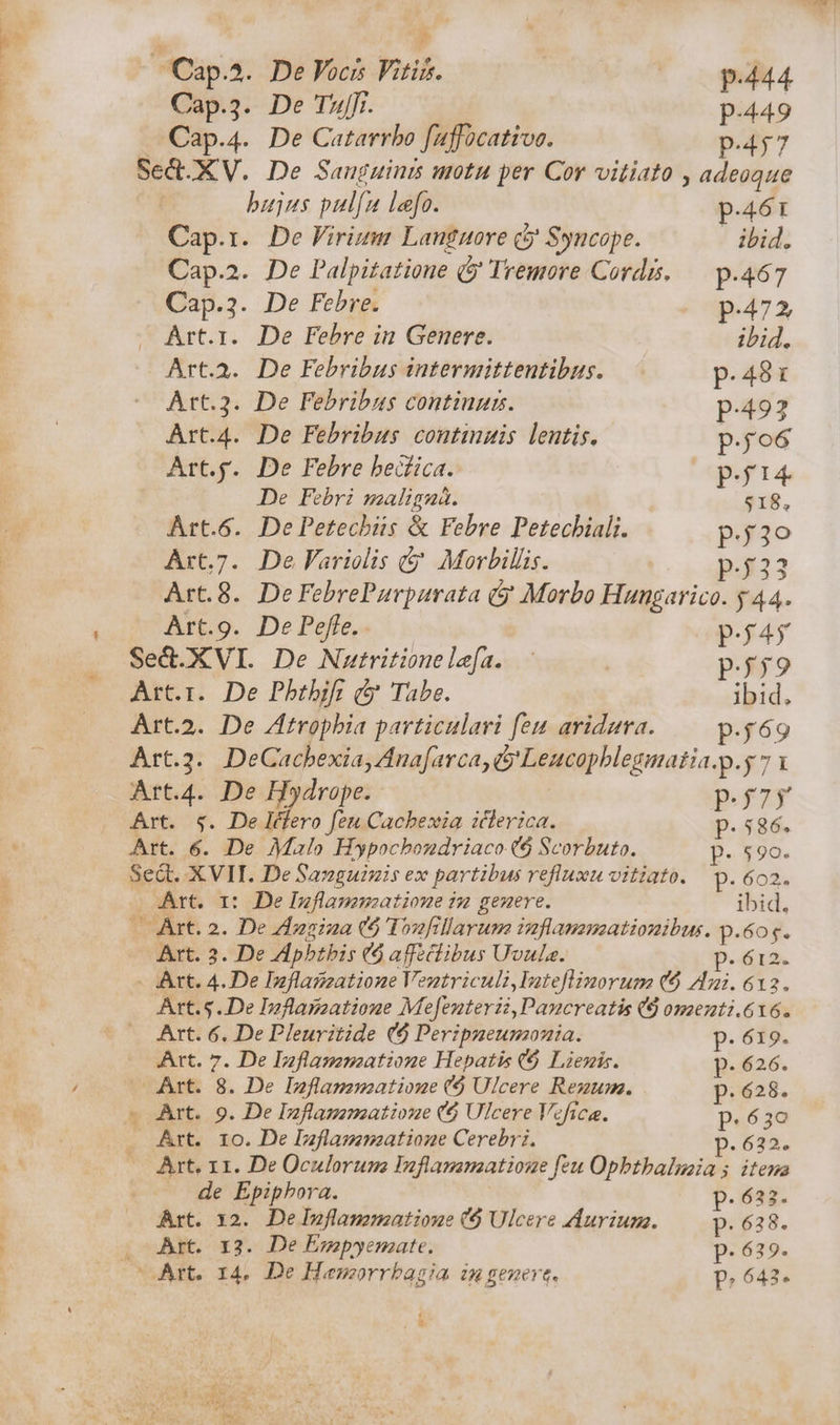 ^Cap.^. De Vocis Vitis. p.444 Cap.3. De TZ. p-449 Cap.4. De Catarrbo faffocativo. p.457 Sed. XV. De Sauguinzs utu per Cor vitiato , adeoque bujus pul[u lefo. p.461 Cap.r. De Firium Languore &amp;j Syncope. | ihid. Cap.2. De Palpitatione ( Tremore Cordis. — p.467 Cap.3. De Febre. p.472 Art.i. De Febre in Genere. ibid. Art.a. De Febribus intermittentibus. p.48: Art.3. De Febribus continui. p.492 Art.4. De Febribus contingis lentis. p.jo6 Art.j. De Febre bedfica. p.ji4. De Febri maligná. $18, Art.6. DePetechüs &amp; Febre Petecbiali. p.3o Art.7. De Variolis &amp; Morbillis. p.j23 Art.8. De FebrePaurpaurata &amp;j Morbo Hungarico. y 44. Art.9. De Peffe, p.£45 Sed.XVI. De Nutritione lefa. p.59 Art.i. De Pbrbif; c Tabe. ibid, Art.2. De ZAtropbia particulari feu aridaura. p.£69 Art... DeCacbexia, Ana[arca, &amp; Leucopblegmatia.p.y 7 1 Art.4. De Hydrope..- p.f7y Art. $. Deléfero feu Cacbexia icterica. p. 586. Art. 6. De Malo Hypocbondriaco ($ Scorbuto. P. 590. Sect. XVII. De Sanguizis ex partibus refluxu vitiato. p. 6o2. Art. 1r: De Inflammatione 12 genere. ibid. -5 Art. 2. De Zizs:2a (5 I»ofillarum imflamsmzationibus. p.6or. Art. 3. De ZApbtbis (o affeciibus Uvula. v M. - Art. 4. De Inflagzatione Ventriculi,Iateflimorum (6 Ani. 612. Art.5.. De Inflagzatione Mefenterii,Pancreatis (9 omenti.616. £ Art. 6. De Pleuritide (6$ Peripneunonia. p.619. Art. 7. De Izflaszmatione Hepatis C$ Liezis. p. 626. Art. 8. De Inflamnzatione ($ Ulcere Rezum. p. 628. — Art. 9. De Inflamamatione ($ Ulcere Vcfica. p. 630 . Art. 10. De Inflammeatioue Cerebri. p.622. — Art, 11. De Oculorumo Inflamamzatione feu Opbtbaluaia s itema de Epipbora. p.622. Art. x2. De Inflammatioue (9 Ulcere Aurium. p. 638. Art. 13. De Esmepyemate. p.639. p.642.
