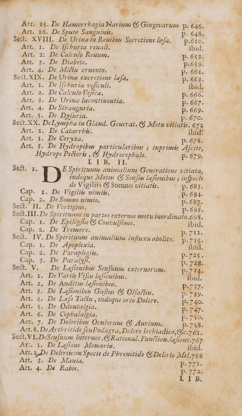 Att. 15. De Hazgorrbagia Narium (9 Gingivarum: p. 646. . Art. 16. DeSputo Sanguinis. : P. 648. . St. XVIII. De Urizei2 Reuibus Secretione lea. — p.6sc. Art. r. De lfcburia rezali. ibid. Art. 2: De Calculo Rezum., p.652. Art. 2. De Diabete. | p.659. Art. 4. De Miu cruento, — p. 661. Sec.XIX. De Urzme excretione Lefa. p. 663. Art. 1. De Ifcburia veficuli. [d ibid, Art. 2. De Calculo Vefica. s p. 666. Art. 3. De Ure Incontinentia. . p. 667. Art. 4. DeStranguria. p.669. Art. 5. De Dyfuria.. dc Pa670. Sect.XX. DeLympba in Gland. Geuerat. (6 Motu vitiatis. 673 Art. x. De Cazarrbis. dbid: Art. I. De Coryza. p.678. Art. 3. De Hydropibus. particularibus ; primes Aj[cite, Hydrope Pectoris , c6 Hydrocepbalo. p.679. L bBe PE ot. I. E Spirituusms animalium Generatiome vitiata, indeque Motus (5 Senus Lefionibus 5 in[pecte de Vigiliis ($ Somno vitiatís. Jp. 883. Cap. i. De Vigili uimiis. .p- 684. Cap. 2. DeSonz»o minio. p.687. Sed. II. De Vertigine. : LP AEMS. Set. IH. De Spirituum in partes extevnas snotu inordinato.698. Cap. zr. De EpiHepfia ($ Comvulfione. ibid. Cap. 2. De Tremore. | B. 21d Sed. IV. De Spirituum auimaliums fluxu abolito. p.714. Cap. x. De Jpoplexia. ibid. Cap. 2. De Paraplegiis. p.225. Cap. 2. De Paralyf. p. 728. Sed. V. | De L«fionibus Senfuuns exteruortum. p.234. Art. 1. De Variis Vifus lefrtomibus. ibid. Art. 2, De Auditus leftosibus. pi737. Art. 3. De Laftonibus Guflus (6 Olfatlus. Dt749. Art. 4. De Lefo Tadíu , vzdeque orto Dohre. ^. p.740. Art. 5. De Odontaísia. — . P. ur Art. 6. De Cepbalalgia. . R6, Aet. 7. De Doloribus Oculorum ($ Aurium. La Art.8. Dezlrtbritide feuPodagra, Dolore Ircbiadico,($c.761. Sect. VI. DeSez[uum Internor A4 Ratiozal. Funcliom. lefhone.767 Art 1. De Lefioge Memorie. ibid. Art. 2 De Deliriis:in Specie de Pbrenitide (d Delirio Mel.268 8. Art. 2. De Mamia. Der p. de Art, 4. De Rabe. : p.272. LÍ SUN