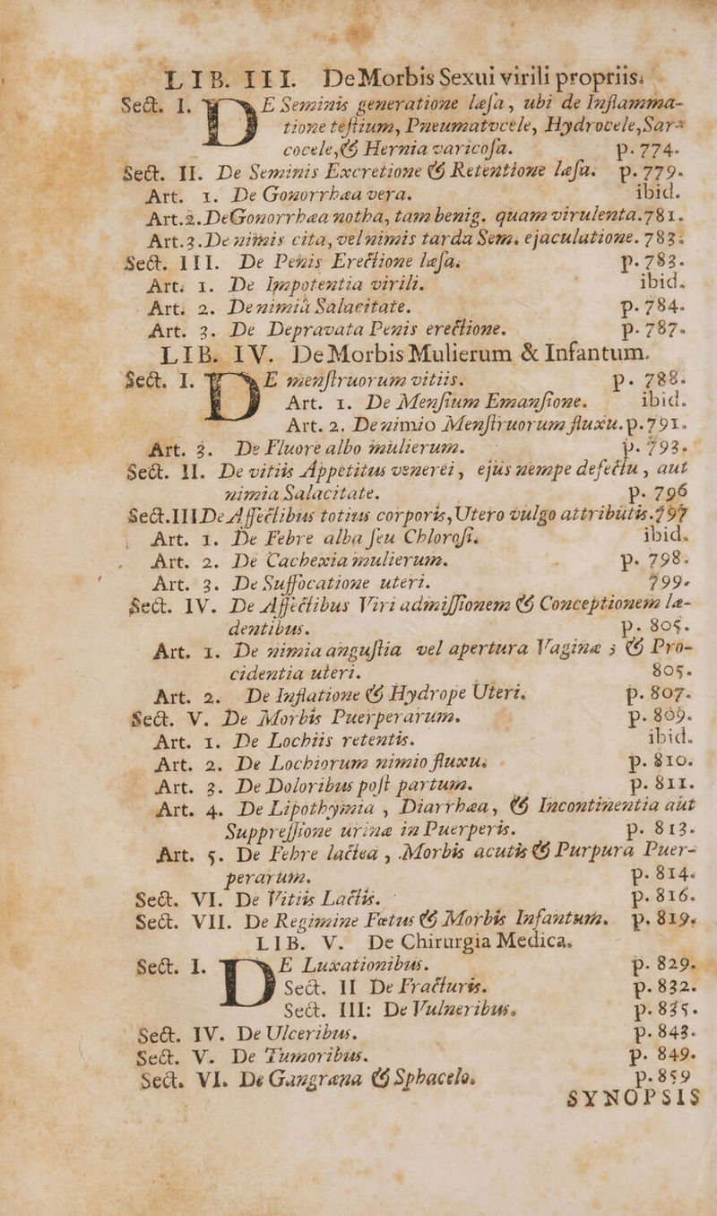 E. / We s LIB.IIL DeMorbisSexuivirili propriis. - Se&amp;. I. W ^w E Sein gemeratiome lea, ubi de Inflamma- Y M B nonetefizum, Dueumatoctle, Hydrocele,Sar cocele,($ Hernia varicofa. p. 774- Art. x. De Goworrbaa vera. ibid. Art. &amp;. DeGonorrbaea uotba, tau benig. quam virulenta.781. Art.2. De ziiiais cita, vel nimis tarda Seu. ejaculatione. 783; -Se&amp;. III. De Pexis Erecfione lefa. p.783. Art; x. De lIpopoteutia virili. ' ibid. Art; 2. Denimià Saluertate. I p. 784. Art. 2. De Depravata Desis erettiogme. — 8 P. 787. LIB. IV. DeMorbis Mulierum &amp; Infantum. U -»E menfiruorum vitis. . 788. Se&amp;. 1. T p Art. 1. De Mezfium Enmazfione. ibid. Art. 2. Dezimio MezJiruorum fluxu.p. 791. Art. 3. De Flworealbo mulierum. — | 759 2,4 Sed. 1l. Devitiis Appetitus ozmeréi, ejus uenape àcfets , aut nimia Salacttate. n P. 796 Sect. IILDe A fféclibus totius corporis, Utero vulgo attribütis.297 Art. i. De Febre alba feu Chlorofi. ibid. Art. 2. De Cacbexia mulierum. P. 798. Art. 3. De Suffocatioue uteri. — $99. Sed. IV. De Aflcclibus Viri admijJlonenz (6 Couceptionem la- dentibus. 2805. Art. 1. De simiaangu]ia wel apertura Vagina 5 ($ Pro- cidemtia uieri. —— Es, 805. Art. 23. De Iuflatioue ($ Hydrope Uterz. p.807. Se&amp;. V. De Morbis Puerperarum. p. 869. Art. 1. De Locbiis retentis. ibid. Art. 2. De Locbiorume mimzio fluxus p. $10. Art. 2. De Doloribus poft partum. ——— p. 81r. Art. 4. De Lipothysaa , Diarrbaa, €6 Incontineutia aut Suppre[]one urine in Puerperis. p. 812. Ait. 5. De Febre lacíea , Morbis acutis 6 Purpura Puer- perarum. | P. 814.« Se&amp;. VI. De Ftüs Latis. : p. 816. Sed. VII. De Regiszize Fetus (6 Morbis Infautuse. — p. 819. LIB. V. De Chirurgia Medica. Bet. I. w E Lusationibus. | p.829. 1) Sed. II. De Fracfurss. p.832. Sect. III: De Vuizeribu. p.845. Se&amp;. IV. De U/cerzbus. | p.843. Sect. V. De Zusoribus. p. 849. Sed. VI. De Gazgrana ($ Sphactlo. p.859 SYNOPSIS