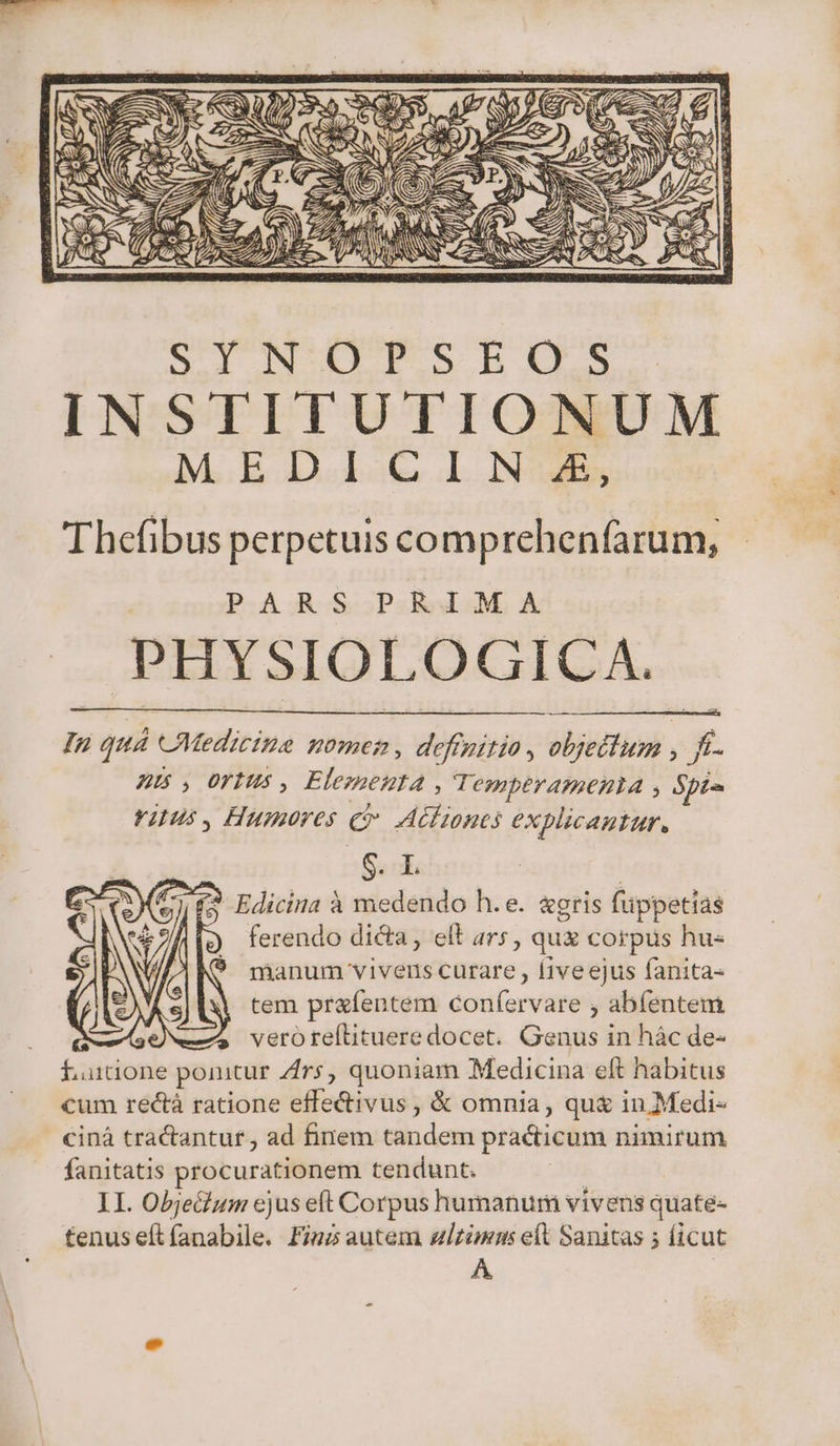 Thefibus perpetuis comprehenfarum, PARS PRIMA PHYSIOLOGICA. In quá Medicine nomen, definitio, objetlum , ft. Z5, Offus, Elementa | Tempéramenta , Spa rius, Humores cv Actiones explicantur. S. - E. (? Edicina à medendo h.e. &amp;gris füppetias ferendo dicta, elt ars, quz corpus hu« rÜhanum vivens curare , liveejus fanita- tem prafentem confervare , abfentem je vero te(ítituere docet. Genus in hác de- £utione ponitur Zrs, quoniam Medicina eft habitus cum rectà ratione effe&amp;ivus , &amp; omnia, qu&amp; in.Medi- cinà tra&amp;antur , ad finem tandem practicum nimirum fanitatis procurationem tendunt. II. Obje&amp;um ejus eft Corpus humanum vivens quate- tenuseítfíanabile. Fnz autem ulzimans eft Sanitas 5 ficut A,