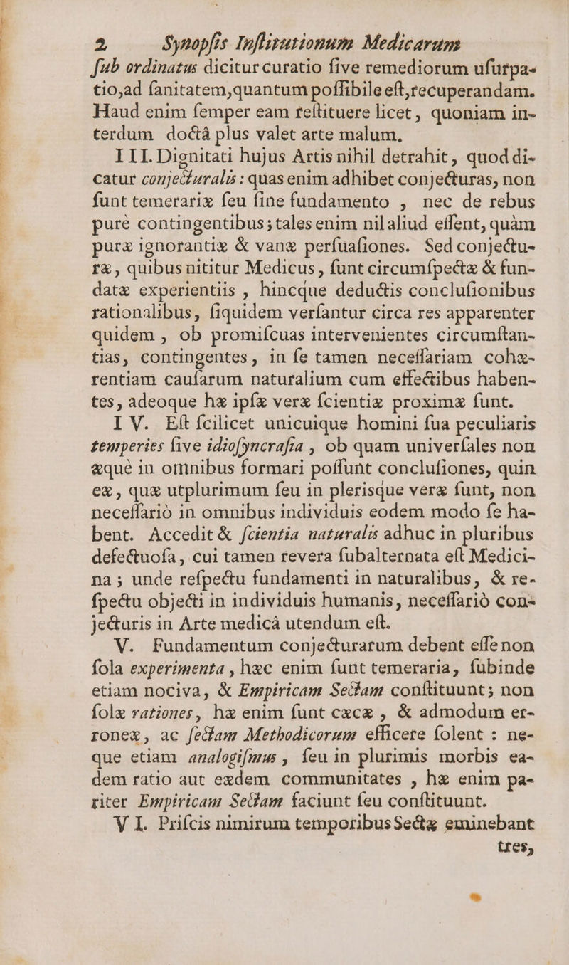 Jub ordinatus dicitur curatio five remediorum ufurpa- tio,ad fanitatem,quantum poffibile eft,recuperandam. Haud enim femper eam rellituere licet, quoniam in- terdum doctà plus valet arte malum, III.Dignitati hujus Artis nihil detrahit, quod di- catur conjecízrals : quas enim adhibet conjecturas, non funt temerariz feu fine fundamento , nec de rebus pure contingentibus; tales enim nilaliud effent, quàm purz ignorantig &amp; vang perfuafiones. Sed conjectu- rà , quibus nititur Medicus, funt circumípectz &amp; fun- datz experientiis , hincque deductis conclufionibus rationalibus, fiquidem veríantur circa res apparenter quidem , ob promifcuas intetvenientes circumftan- tias, contingentes, in fe tamen neceffariam coha- rentiam caufarum naturalium cum effectibus haben- tes, adeoque hz ipíz verx fcientiz proximz funt. I V. Eítícilicet unicuique homini fua peculiaris £eniperies five idio[(yncrafia , ob quam univerfales non &amp;que in omnibus formari poffunt conclufiones, quin ex , qu utplurimum feu in plerisque verz funt, non neceffarió in omnibus individuis eodem modo fe ha- bent. Accedit &amp; fcientia uataralis adhuc in pluribus defe&amp;tuofa , cui tamen revera fubalternata e(t Medici- na ; unde refpectu fundamenti in naturalibus, &amp; re- fpe&amp;u objecti in individuis humanis, neceffarió con je&amp;uris in Arte medicáà utendum eft. V. Fundamentum conjecturarum debent effe non fola experimenta , hac enim funt temeraria, fubinde etiam nociva, &amp; Empiricam Sedam conftituunt; non fole rationes, h&amp; enim funt cxcg , &amp; admodum er- rone, ac fe&amp;am Metbodicorum efficere folent : ne- que etiam anzalogifmus , feu in plurimis morbis. ea- dem ratio aut exdem communitates , hz enim pa- piter Empiricam Sedam faciunt feu conílituunt. V I. Priícis nimirum temporibusSectg eminebant tres,