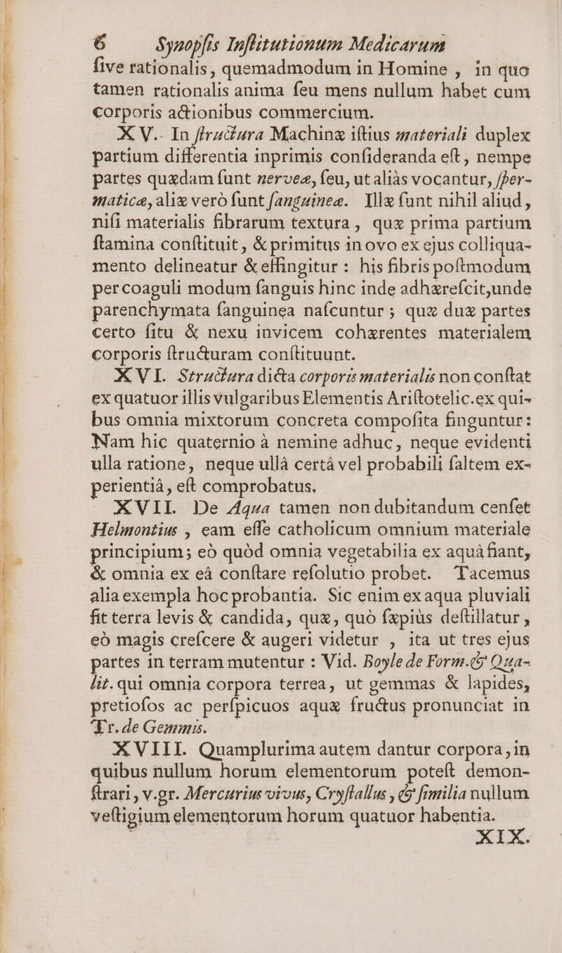 five rationalis, quemadmodum in Homine , in quo tamen rationalis anima feu mens nullum habet cum corporis actionibus commercium. X V.. In ffru&amp;ura Machinz iítius smateriali duplex partium differentia inprimis confideranda eft, nempe partes quedam funt nervez, feu, ut aliàs vocantur, /fer- matica, ali veró funt fanguineg. Yl (ant nihil aliud, nifi materialis fibrarum textura, quz prima partium flamina conftituit, &amp; primitus inovo ex ejus colliqua- mento delineatur &amp;effingitur : his fibris poftnodum percoaguli modum (anguis hinc inde adhzrefcitunde parenchymata fanguinea naícuntur ; qu&amp; du partes certo fitu &amp; nexu invicem cohxrentes materialem corporis ftru&amp;uram conítituunt. XVI. Struciura di&amp;a corporz materialis non conftat ex quatuor illis vulgaribus Elementis Ariftotelic.ex qui- bus omnia mixtorum concreta compofita finguntur: Nam hic quaternio à nemine adhuc, neque evidenti ulla ratione, neque ullà certá vel probabili faltem ex- perientiá, eft comprobatus. XVIL De Zqza tamen non dubitandum cenfet Helmontius , eam effe catholicum omnium materiale principium; eó quód omnia vegetabilia ex aquá fiant, &amp; omnia ex eá conflare refolutio probet. — Tacemus alia exempla hoc probantia. Sic enim ex aqua pluviali fit terra levis &amp; candida, quz, quó fxpius deftillatur , eó magis crefcere &amp; augeri videtur , ita ut tres ejus partes in terram mutentur : Vid. Boyle de Form.c? Qua- lit. qui omnia corpora terrea, ut gemmas &amp; lapides, pretiofos ac perfpicuos aqua fructus pronunciat in Yr. de Gema. XVIII. Quamplurima autem dantur corpora, in quibus nullum horum elementorum poteft demon- firari , v.gr. Mercurium vivus, Cryflallus , (5 [milia nullum veítigium elementorum horum quatuor habentia. XIX.