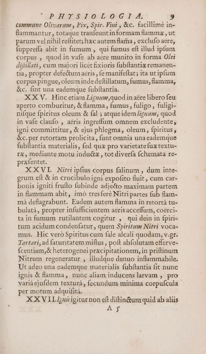 commune Olivarum , lix, Spir. Vini , &amp;c.. facillime in- flammantur, totaque tranfeuntinformam flammz , ut parum vel nihil refüitet; hzc autem flarba , exclufo aere, fuppreffa abit in fumum , qui fumus eft illud ipfum corpus , quod in vafe ab aere munito in forma O/ei difiillati, cum majori licét ixioris fubftantiz remanen- tia, propter defectum aeris , íe manifeítat; ita utipfum corpus pingue, oleum inde deftillatum, fumus, flamma; &amp;c. fint una eademque fubftantia. XXV. Hincetiam Liguzgy,quod in aére libero feu aperto comburitur, &amp; flamma , fumus , fuligo , fuligi- nifque fpiritus oleum &amp; fal ; atqueidem /iguz, quod in vafe claufo , aéris ingreffum omnem excludente; igni committitur, &amp; ejus phlegma, oleum, fpiritus, &amp;c.per retortam prolicita, funt omnia una eademque fubílantia materialis, fed quz pro varietatefuz textu- rà, mediante motu induc&amp;a , tot divería fchemata re- rafentet. | XXVIEL Nitri ipfius corpus falinum , dum inte- grum eft &amp; in crucibulo igni expofito fluit, cum car- bonis igniti frufto fubinde adje&amp;o maximam partem in flammam abit, imo tresferé Nitri partes fub flam- má deflagrabunt. Eadem autem flamma in retortà tu- bulatá, propter infufficientem aérisacceffum, coérci- ta in fumum rutilantem cogitur , qui dein in fpiri- tum acidum condeníatur , quem Spiritum Nitri voca- mus. Hic veró Spiritus cum fale alcali quodam, v.gr. Tartari, ad faturitatem miftus , poft abfolutam efferve- Ícentiam,&amp; heterogenei prxcipitationem, in priftinum Nitrum regeneratur ,' illudque denuo inflammabile. Ut adeo una eademque materialis fubítantia fit nunc ignis &amp; flamma, nunc aliam inducens larvam ,. pro varià ejufdem texturá, fecundum minima corpufcula per motum adquifitá. XX VIIIgusigiturnon eft diftin&amp;um quid ab aliis Á jy