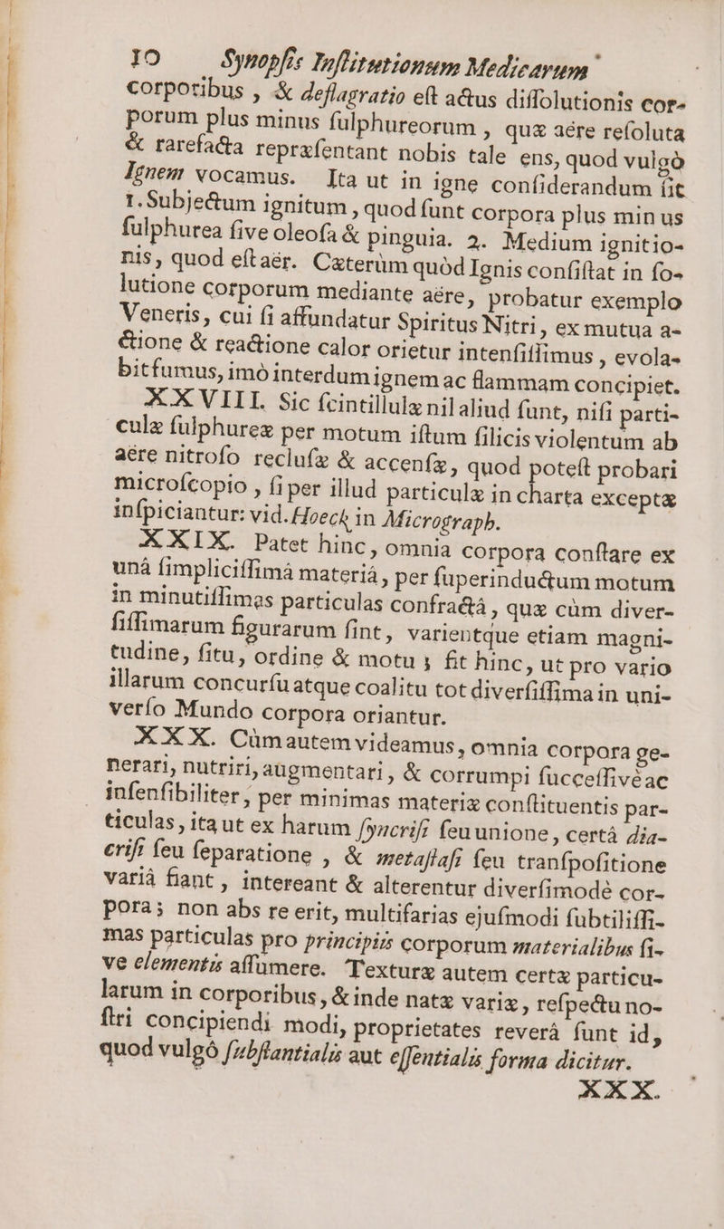 corporibus , .&amp; Zeflagratio eft a&amp;us diffolutionis Cor» porum plus minus fulphureorum , quz aere refoluta &amp; rarefacta reprafentant nobis tale ens, quod vulgó Ignem vocamus. [ta ut in igne confiderandum (it 1. Subje&amp;um ignitum, quod funt corpora plus min us fulphurea five oleofa &amp; pinguia. 4. Medium ignitio- nis, quod eftaér. Caterüm quód Ignis confiftat in fo- lutione corporum mediante aere , probatur exemplo Veneris, cui (i affundatur Spiritus Nitri, ex mutua a- &amp;ione &amp; reactione calor orietur intenfiflimus , evola- bitfuraus, imó interdumignem ac lammam concipiet. XX VIII. Sic fcintillula nil aliud funt, nifi parti- cule fulphurez per motum iftum filicis violentum ab aere nitrofo. reclufz &amp; accenífz » quod poteft probari microfcopio , fi per illud particul in charta excepta infpiciantur: vid. Hoect in Micrograpb. X XIX. Patet hinc, omnia corpora conflare ex unà fimpliciffimà materiá » per fuperindudum motum in minutiflimes particulas confractà , que cüm diver- fiffimarum figurarum fint, varientque etiam magni- tudine, fitu, ordine &amp; motu , £t hinc, ut pro vario illarum concurfíu atque coalitu tot diverfiffima in uni- verío Mundo Corpora oriantur. X X X. Cümautem videamus, omnia corpora ge- nerari, nutriri, augmentari, &amp; corrumpi fucceffivéac infenfibiliter ; per minimas materi conflituentis par- ticulas, itaut ex harum [yncrifi feu unione, certà Zia- erif' feu feparatione , &amp; metaflaft feu. tranfpofitione variá fiant, intereant &amp; alterentur diverfimodeé cor- pora; non abs re erit, multifarias ejufmodi fubtiliffi- mas particulas pro principis corporum materialibus fi- ve elementis affumere. Texturx autem certa particu- larum in corporibus, &amp; inde natz vari ; refpectu no- firi concipiendi modi, proprietates reverá funt id, quod vulgó fzbflantiali aut e[Jentialis forma ——