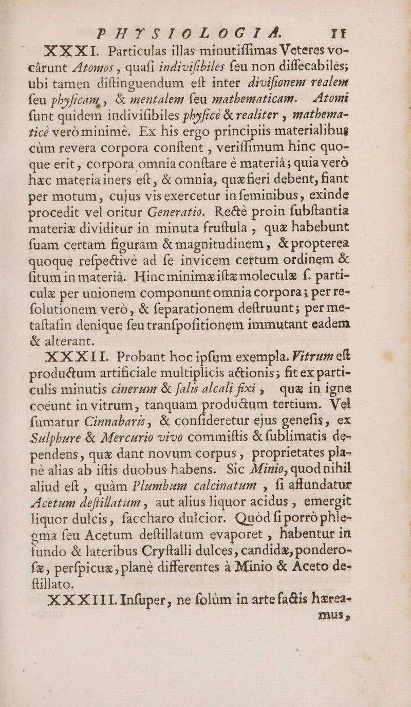 PHYSIPIOLOG I A. Yr XXXI Particulas illas minutiffimas Veteres vo- cárunt Zlzomos , quafi indivifibiles feu non diffecabiles; ubi tamen diftinguendum eft inter divifimnem realem feu pbyficam, , &amp; mentalem feu matbematicam. — Atomi funt quidem indivifibiles pbyficé &amp; realiter , matbema- ticé veró minimé, Ex his ergo principiis materialibug cüm revera corpora confílent , veriffimum hinc quo- que erit, corpora omnia conflare é materiá; quia veró hac materia iners eft, &amp; omnia, quxfieri debent, fiant per motum, cujus visexercetur in feminibus , exinde procedit vel oritur Generatio. Recte proin fubftantia materiz dividitur in minuta fruftula , qua habebunt fuam certam figuram &amp; magnitudinem , &amp; propterea quoque refpe&amp;tivé ad fe invicem certum ordinem &amp; fitum in materiá. Hinc minimziílx moleculz f. parti- cule per unionem componunt omnia corpora; per re- folutionem veró , &amp; feparationem deftruunt; per me- taftafin denique feu tranfpofitionem immutant eadem &amp; alterant. XXXII. Probant hoc ipfum exempla. Fitrum eft productum artificiale multiplicis a&amp;ionis; fit ex parti- culis minutis cizerzm &amp; [als alcali fixi , ^ qu&amp; in igne coeunt in vitrum, tanquam productum tertium. Vel fumatur Cimnabars , &amp; confideretur ejus genefis, ex Sulphbure &amp; Mercurio vivo commifüs &amp; fublimatis de- pendens, quz dant novum corpus , proprietates pla- né alias ab iftis duobus habens. Sic Miuio, quod nihil aliud eft, quàm Plzmbum . calcinatum , fi aftundatue Acetum deflillatum , aut alius liquor acidus , emergit liquor dulcis, faccharo dulcior. Quod fi porró phle- cma feu Acetum deflillatum evaporet , habentur in fundo &amp; lateribus Cryftalli dulces, candid, pondero- fx, perfpicuz, plané differentes à Minio &amp; Aceto de- füllato. XXXIII Infüper, ne folüm in artefactis hxrea- mus,