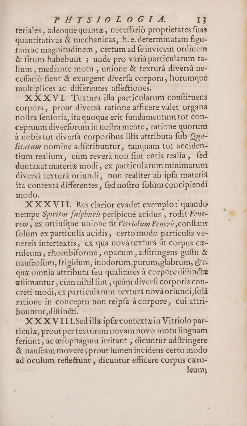 teriales, adeoque quant , neceffarió proprietates fuas quantitativas &amp; mechanicas, h.e. determinatam figu- ram ac magnitudinem , certum ad feinvicem ordinem &amp; fitum habebunt ; unde pro varià particularum ta- lium, mediante motu , unione &amp; texturá diversá ne- ceffarió fient &amp; exurgent diverfa corpora, horumque multiplices ac diferentes affectiones. XXXVL Textura ila particularum conflituens Corpora, prout diversá ratione afficere valet organa noftra fenforia, ita quoque erit fundamentum tot con- ceptuum diverforum in noftra mente, ratione quorum à nobis tot diverfa corporibus iftis attributa fub Qz- litatum nomine adícribuntur, tanquam tot acciden- tium realium, cüm reverà non fint entia realia , fed duntaxat materi modi , ex particularum minimarum diversá texturà oriundi, non realiter ab ipfa materiá ita contextà differentes , fed noftro folum concipiendi modo. XXXVII. Res clarior evadet exemplo: quando nempe Spiritus [zlpburis perfpicue acidus , rodit Fene- reir , ex utriufque unione fit Fitriolum Venerz,conítans folüm ex particulis acidis, certo modo particulis ve- nereis intertextis, ex qua novátexturàá fit corpus cz- ruleum , rhombiforme , opacum , adftringens guftu &amp; naufeofum, frigidum, inodorum,purum,glabrum, (jc. quz omnia attributa feu qualitates à corpore diftincte xftimantur , cüm nihil fint , quàm diverfi corporis con- creti modi, ex particularum texturá nováoriundi,folà ratione in conceptu non reipfa àcorpore, cui attri- buuntur,diftincti. | XXXV IILSedillz ipfz contextzin Vitriolo par- ticula, prout per texturam novam novo motu linguam feriunt , ac oefíophaguni irritant , dicuntur adftringere &amp; naufeam movere; prout lumen incidens certo modo ad oculum reflectunt , dicuntur efficere corpus czru- leum;