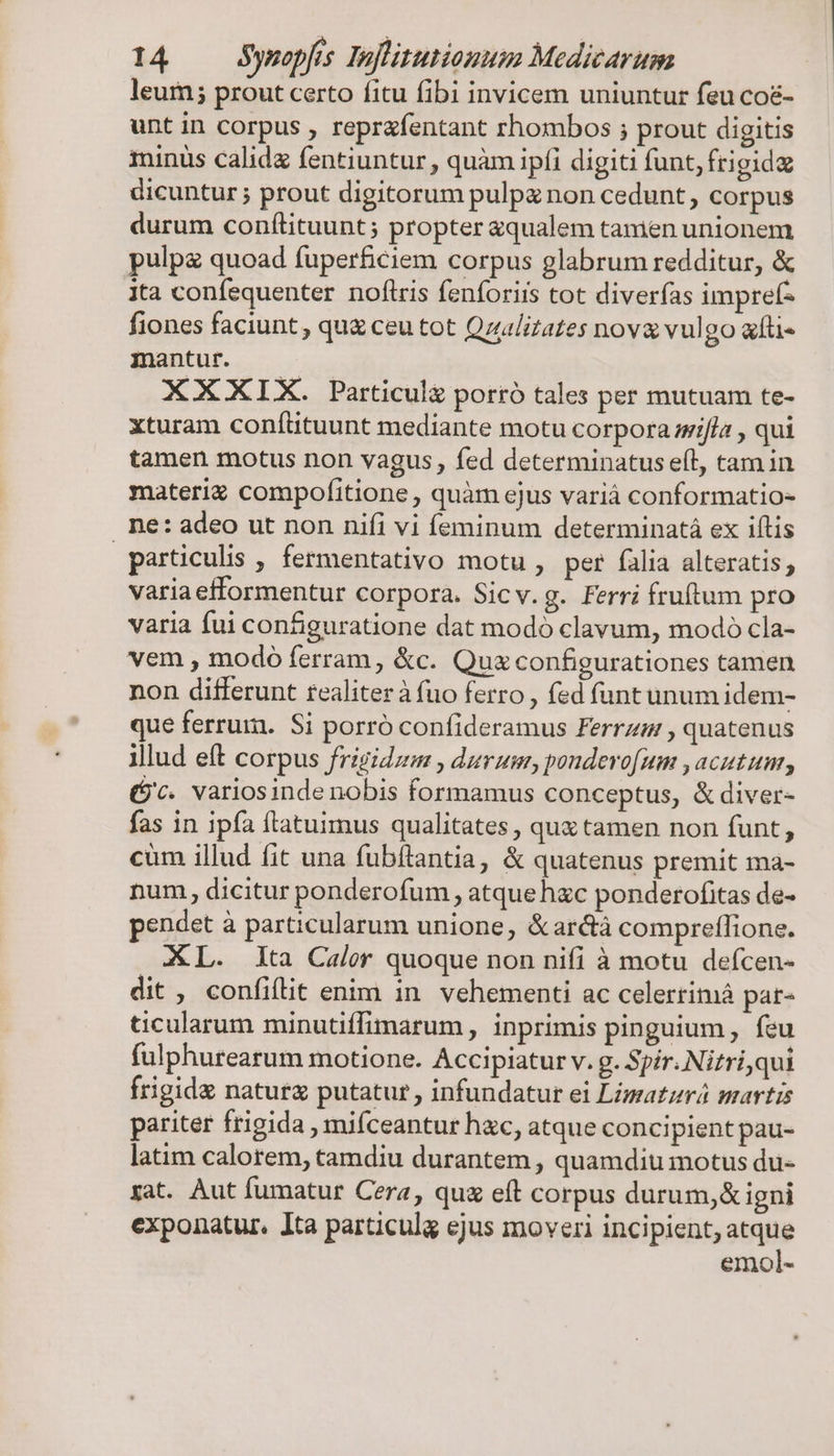 leur; prout certo fitu fibi invicem uniuntur feu coé&amp;- unt in corpus , reprafentant rhombos ; prout digitis minus calida fentiuntur , quàm ipfi digiti funt, frigid dicuntur ; prout digitorum pulpz non cedunt, corpus durum conítituunt; propter «qualem tanien unionem pulp quoad fuperficiem corpus glabrum redditur, &amp; ita confequenter noflris fenforiis tot diverfas imprefz fiones faciunt, qu&amp; ceu tot Qzulizates nova vulgo afti« mantur. XXXIX. Particulg porró tales per mutuam te- xturam conftituunt mediante motu corpora si/la , qui tamen motus non vagus, fed determinatus efl, tam in materi compofitione, quàm ejus variá conformatio- . ne: adeo ut non nifi vi feminum determinatà ex iftis particulis , fermentativo motu , per falia alteratis; variaefformentur corpora. Sicv.g. Ferri fruftum pro varia fui configuratione dat modó clavum, modo cla- vem , modó ferram, &amp;c. Qua configurationes tamen non differunt realiter à fuo ferro , fed funt unum idem- que ferrum. Si porró confideramus Ferrz , quatenus illud eft corpus frigidzm , durum, ponderofum , acutum, (G'c. variosinde nobis formamus conceptus, &amp; diver- fas in ipfa ftatuimus qualitates , qux tamen non funt, cüm illud fit una fubftantia, &amp; quatenus premit ma- num, dicitur ponderofum , atque hzc ponderofitas de- pendet à particularum unione, &amp;arcà compreffione. XL. lta Caler quoque non nifi à motu deícen- dit , confiítit enim in vehementi ac celertimá pat- ticularum minutiffimarum , inprimis pinguium , feu fulphurearum motione. Accipiatur v. g. Spir. Nitri,qui Írigidg naturg putatur , infundatur ei Limatzrá martis pariter frigida , mifceantur hac, atque concipient pau- latim calorem, tamdiu durantem , quamdiu motus du- xat. Aut fumatur Cera, qu eft corpus durum,&amp;igni exponatur. Ita particula ejus moveri incipient, atque emol-