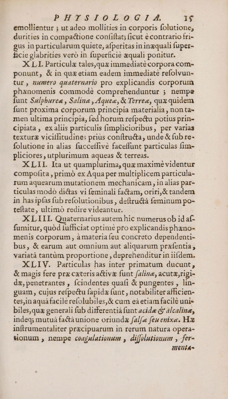 PHYISIOLOGIA, 1$ emollientur ; ut adeo mollities in corporis folutione, durities in compadtione coníiftat; ficut é contrario fri- us in particularum quiete, afperitas in inzquali fuper- ficie glabrities vero in fuperficié zquali ponitur. XLI. Particula tales,qua immediaté corpora com- ponunt, &amp; in quz etiam eadem immediate refolvun- tur, numero quateruario pro explicandis corporum ph&amp;nomenis commodé comprehenduntur ; nempe funt Sulpburea , Saline , Aquea, &amp; Terrez, qux quidem funt ptoxima corporum principia materialia , non ta- men ultima principia, fed horum refpe&amp;u potius prin- cipiata , ex aliis particulis fimplicioribus, per varias texturg vicillitudines prius confttu&amp;a, unde &amp; fub re- folutione in alias fucceffivé faceffunt particulas fim- pliciores , utplurimum aqueas &amp; terreas. XLII. Ita ut quamplurima, qua maxime videntur compofita , primó ex Aqua per multiplicem particula- rum aquearum mutationem mechanicam, in alias par- ticulas nodo di&amp;as vi feminali factam, oriri,&amp; candem in hasipías fub refolutionibus, deftru&amp;á feminum po- tefítate, ultimó redire videantur. XL III. Quaternarius autem hic numerus ob id af- fumitur, quód fufficiat optime pro explicandis phano- menis corporum , à materia feu concreto dependenti- bus, &amp; earum aut omnium aut aliquarum prafentia , variatá tantüm proportione, deprehenditur i in iifdem. XLIV. Particulas has inter primatum ducunt, &amp; magis fere prz caterisactiv&amp; funt f/alinz, acuta,rigi- d&amp;, penetrantes , fcindentes quafi &amp; pungentes , lin- guam, cujus refpedu fapida funt , notabiliter afficien- tes,in aquá facile refolubiles,&amp; cum eà etiam facile uni« biles,qua generali füb ditferentiá funt acide (y álcaline, indeq; mutuá factà unione oriunda falfa feu enixe. Hx inftrumentaliter przcipuarum in rerum natura opeéra- Wonum , nempe coagulatiouum , difJolusiouum , fer- enia