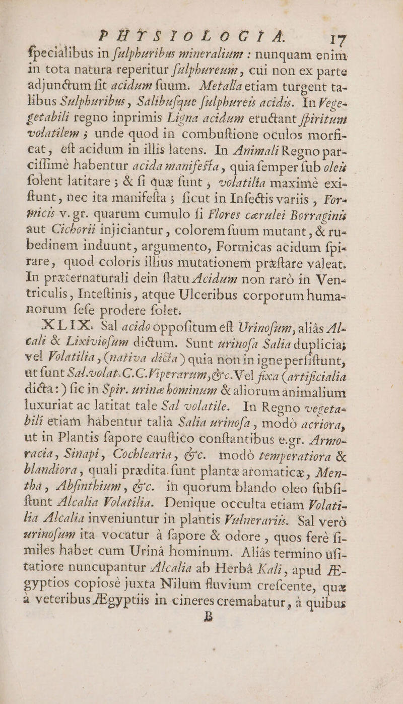fpecialibus in fmlpbzribus miueralium : nunquam enim in tota natura reperitur /z!pbzreum , cüi non ex parte adjunctum fit acidum (uum. Metalla etiam turgent ta- libus Szlphuribus , Salibufaue f[ulpburets acids. In Vege- getabili tegno inprimis Ligna acidum etu&amp;ant ffiritum volatile ; unde quod in combuftione oculos morfi- cat, eftacidum in illis Jatens. In Animali Regno par- ciflime habentur acida manifefía , quia femper fub olez folent latitare ; &amp; fi que funt , volatilia maxime exi- ftunt, nec ita manifeíta 5 ficut in Infedtis variis , For« pricis v. gr. quarum cumulo fi Flores cerzalei Borragints aut Cichorii injiciantur , colorem fuum mutant , &amp; ru- bedinem induunt, argumento, Formicas acidum fpi- rare, quod coloris illius mutationem pr&amp;flare valeat. In prxcernaturali dein flatu Zcidzm non rató in Ven- triculis , Inteftinis, atque Ulceribus corporum huma- norum fefe prodere folet. | XLLUX. Sal acide oppofitum eft Urimofum, aliás A1- cali &amp; Lixivie[um di&amp;um. Sunt zrinofa Salia duplicia; vel Folatilia , (nativa di&amp;a) quia non in igneperfiftunt, ut funt Sal.volat.C.C.Fiperarzm ,dycN'el fixa (artificialia dicta: fic in Spir. zrine bominum &amp; aliorum animalium luxuriat ac latitat tale Sa/ volatile. In Regno vereta- bili etiam hàbentur talia Salia zrinofa , modo acriora, ut in Plantis fapore cauflico conftantibus e.gr. Zrgzo- vacia, Sinapi , Cochlearia, (9c. modo temperatiora &amp; blaudiora , quali praedita. funt planta atomaticg, Men- zba, Abfintbium , (c. in quorum blando oleo fubfi- ftunt Zl/calia Folatilia. Denique occulta etiam Folati- lia Alcalia inveniuntur in plantis Fzlueraris. Sal veró urinofm ità vocatur à fapore &amp; odore , quos feré fi- miles hábet cum Uriná hominum. Aliás termino ufi- tatiore nuncupantur Zf/calia ab Herbá Kali, apud /7E- gyptios copiosé juxta Nilum fluvium crefcente, qua à veteribus /Egyptiis in cineres cremabatur, à quibus b