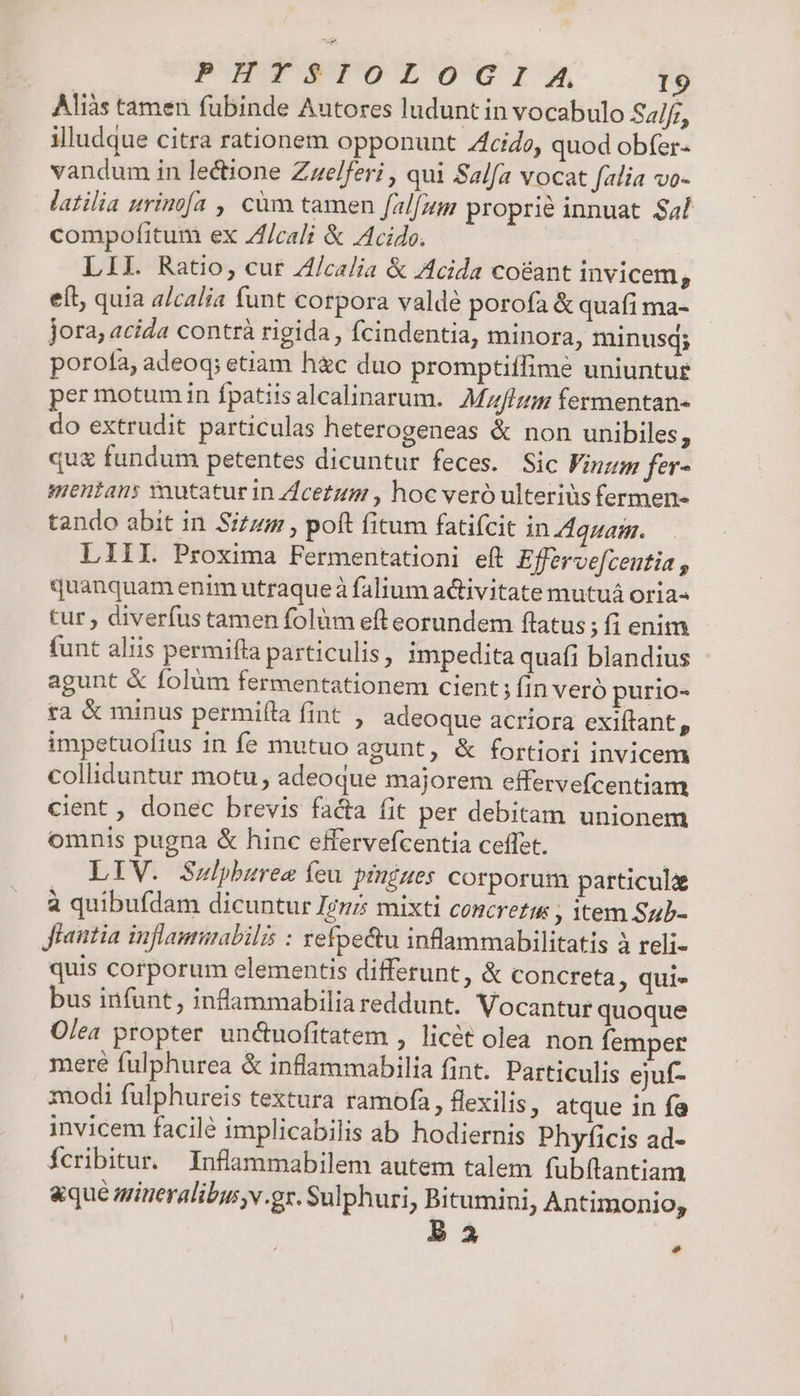 Aliàs tamen fubinde Autores ludunt in vocabulo S4/f;, illudque citra rationem opponunt Zfcido, quod obfer- vandum in lectione Zzelferi , qui Salfa vocat falia vo- latilia urinofa , càm tamen falfum proprié innuat $4l compofitum ex Zf/cali &amp; Acido. LII. Ratio, cur Z/calia &amp; Acida coeant invicem ^ eít, quia alcalia funt corpora valde porofa &amp; quafi ma- jora, acida contrà rigida, fcindentia, minora, minusq; porofa, adeoq; etiam h&amp;c duo promptiffime uniuntue per motum in fpatiisalcalinarum. MHz fermentan- do extrudit particulas heterogeneas &amp; non unibiles, qu&amp; fundum petentes dicuntur feces. Sic Finzm fer- mentans xnutatur in Zcezum , hoc veró ulterius fermen- tando abit in Sizum , poft fitum fatifcit in Aquam. — LIIIL Proxima Fermentationi eft Effervefcentia , quanquam enim utraqueà falium activitate mutuá oria- tur , diverfus tamen folüm eft eorundem flatus ;fienim funt aliis permifla particulis, impedita quafi blandius agunt &amp; folüm fermentationem cient ; fin veró purio- ta &amp; minus permi(la fint , adeoque acríora exiítant, impetuofius in fe mutuo agunt, &amp; fortiori invicem colliduntur motu, adeoque majorem effervefcentiam cient , donec brevis facta fit per debitam unionem omnis pugna &amp; hinc effervefcentia ceffet. | . LIV. Sulpburee feu. pinizes corporum particule à quibufdam dicuntur Irmi mixti concreti , item Sub- Jiautia inflammabilis : refpe&amp;tu inflammabilitatis à reli- quis corporum elementis differunt, &amp; concreta, qui» bus infunt , inflammabilia reddunt. Vocantur quoque Olea propter un&amp;uofitatem , licét olea non femper meré fulphurea &amp; inflammabilia fint. Particulis ejuf- modi fulphureis textura ramofa, flexilis, atque in fa invicem facilé implicabilis ab hodiernis Phyficis ad- Ícribitur. Inflammabilem autem talem fübítantiam &amp;que miteralibu v.gr. Sulphuri, Bitumini, Antimonio, P2 Ld