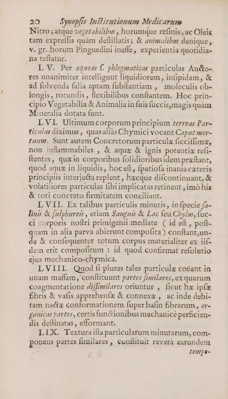 Nitro ; atque vegezalilibus , horumque refinis , ac Oleis tam expreífis quàm deflillatis; &amp; animalibus denique, v. gr. horum Pinguedini inefle; experientia quotidia- na teftatur. | L V. Per aQzueas f. pblegmaticas pasticulas Áucto- fes unanimiter intelligunt liquidiorem, infipidam, &amp; ad folvenda falia aptam fubflantiam , moleculis ob- longis, rotundis , flexibilibus conftantem. Hoc prin- cipio Vegetabilia &amp; Animalia in fuis fuccis,magis quàm Mineralia dotata funt. | LVI. Ultimum corporum principium ferreas Par- ticulas diximus , quasaliàs Chymici vocant Capzz mor- 1uuir. Sunt autem Concretorum particula ficciffimz, non inflammabiles , &amp; aque &amp; ignis potentiz refi- flentes, quein corporibus folidioribus idem praftant, quod aquz in liquidis, hoc eft, fpatiofa inania cxteris principiis interjecta replent , hxcque difcontinuant, &amp; . volatiliores particulas fibi implicatas retinent ; imó his &amp; toti concreto firmitatem conciliant. L VII. Ex talibus particulis minutis, in fpecie fa- linis &amp; f[ulpbureis , etiam Sanguis &amp; Lac feu Cbylus, fuc- ci corporis noflri primigenii mediate ( id eft , poft- quam in alia parva abierunt compofita) conftant,un- de &amp; confequenter totum corpus materialiter ex iif- dem erit compofitum : 1d quod confirmat refolutio ejus mechanico-chymica. LVIIIL Quod ffi plures tales particule coéant in unam maffam,' conítituunt partes fizilares, ex quarum coagmentatione Zi/fmmilares oriuntur , ficut hx ipíz Ébris &amp; vafis apprehenfíz &amp; connexe , ac inde debi- tam nactz conformationem fuper bafin fibrarum , or- fanicas partes, certis fun &amp;ionibus mechaniceé perficien- dis deftinatas , efformant, LIX. Texturaifla particularum minutarum, com- ponens partes fumilares , coníütuit reverà earundem femps-