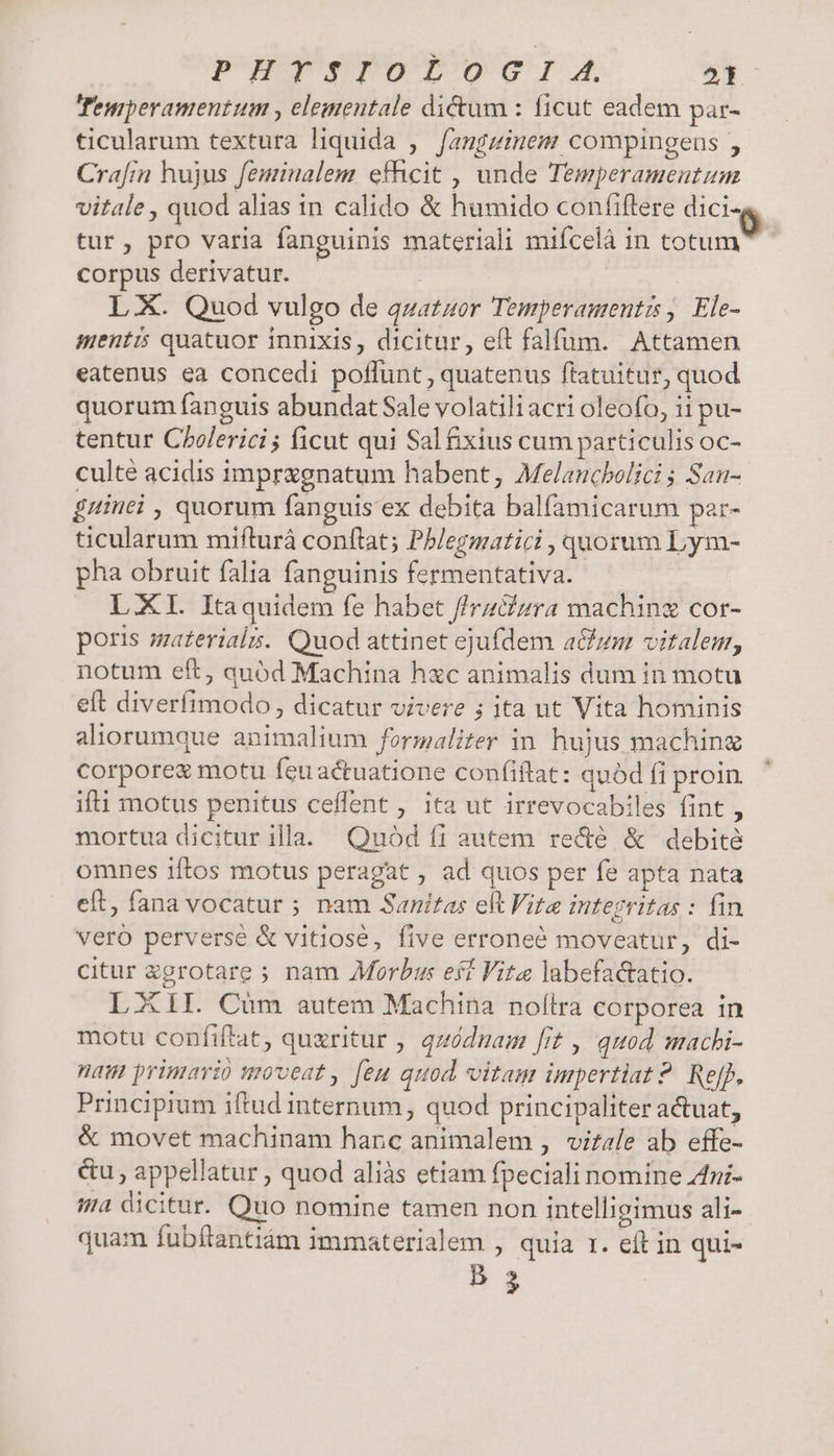PURIPSIEPOT TO GI A. 2t Temperamentum , elementale dictum : ficut eadem par- ticularum textura liquida ,— fangzinem compingeus , Crafin hujus feminalem efhcit , unde Temperamentum vitale , quod alias in calido &amp; humido confiftere dici tur, pro varia fanguinis materiali miícelà in cotum corpus derivatur. LX. Quod vulgo de quatuor Temperamenti , Ele- mentis quatuor innixis, dicitur, eft falfum. Attamen eatenus ea concedi poflunt , quatenus ftatuitur, quod quorum fanguis abundat Sale volatili acri oleofo, ii pu- tentur Cholerici ; ficut qui Sal &amp;xius cum particulis oc- culté acidis impragnatum habent, Melaucbolici ; San- £uinei , quorum fanguis ex debita balfamicarum par- ticularum mifturá conftat; Pblegmatici , quorum Lym- pha obruit falia fanguinis fermentativa. LXI. Itaquidem fe habet //rzcfzra maching cor- poris materials. Quod attinet ejufdem a&amp;um vitalem, notum eft, quód Machina hxc animalis dum in motu eft diverfimodo , dicatur vivere ; ita ut Vita hominis aliorumque animalium formaliter in. hujus machine corporez motu feuactuatione confiftat: quód fi proin. ifti motus penitus ceffent , ita ut irrevocabiles fint, mortua dicitur illa. Quód fi autem re&amp;é &amp; debité omnes iftos motus peragat , ad quos per fe apta nata eft, fana vocatur ; nam Sanitas elt Vite integritas : fin vero perverse &amp; vitiose, five erroneé moveatur, di- citur xgrotare ; nam Morbus esí Vite labefa&amp;atio. LXII. Càm autem Machina nolílra corporea in motu confiftat, quxritur , quódnam frt , quod machi- nau primario moveat, [eu quod vitam impertiat? Ref). Principium iftud internum, quod principaliter actuat, &amp; movet machinam hanc animalem , virale ab effe- &amp;u , appellatur , quod aliàs etiam fpeciali nomine Azi- a dicitur. Quo nomine tamen non intelligimus ali- quam fubítantiám immaterialem , quia r. eft in qui- B3